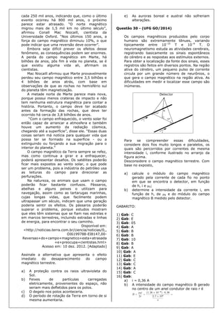 cada 250 mil anos, indicando que, como o último
evento ocorreu há 800 mil anos, o próximo
parece estar atrasado. “O norte magnético
migrou mais de 1,5 mil km no último século”,
afirmou Conall Mac Niocaill, cientista da
Universidade Oxford. “Nos últimos 150 anos, a
força do campo magnético diminuiu 10%, o que
pode indicar que uma reversão deve ocorrer”.
Embora seja difícil prever os efeitos desse
fenômeno, as consequências podem ser enormes.
A perda do campo magnético em Marte, há
bilhões de anos, pôs fim à vida no planeta, se é
que existiu alguma vida ali, afirmam os
cientistas.
Mac Niocaill afirmou que Marte provavelmente
perdeu seu campo magnético entre 3,5 bilhões e
4 bilhões de anos atrás, com base em
observações de que as rochas no hemisfério sul
do planeta têm magnetização.
A metade norte de Marte parece mais nova,
porque possui menos crateras de impacto e não
tem nenhuma estrutura magnética para contar a
história. Portanto, o campo deve ter acabado
antes da formação das rochas, que deve ter
ocorrido há cerca de 3,8 bilhões de anos.
“Com o campo enfraquecido, o vento solar foi
então capaz de arrancar a atmosfera e também
houve um aumento da radiação cósmica,
chegando até a superfície”, disse ele. “Essas duas
coisas seriam má notícia para qualquer vida que
possa ter se formado na superfície - ou a
extinguindo ou forçando a sua migração para o
interior do planeta.”
O campo magnético da Terra sempre se refez,
mas como continua a girar e a enfraquecer,
poderá apresentar desafios. Os satélites poderão
ficar mais expostos ao vento solar, o que pode
ser um problema, pois a indústria do petróleo usa
as leituras do campo para direcionar as
perfurações.
Na natureza, os animais que usam o campo
poderão ficar bastante confusos. Pássaros,
abelhas e alguns peixes o utilizam para
navegação, assim como as tartarugas marinhas,
cujas longas vidas, que facilmente podem
ultrapassar um século, indicam que uma geração
poderia sentir os efeitos. Os pássaros poderão
superar o problema, porque estudos mostram
que eles têm sistemas que se fiam nas estrelas e
em marcos terrestres, incluindo estradas e linhas
de energia, para encontrar o seu caminho.
Disponível em:
<http://noticias.terra.com.br/ciencia/noticias/0,,
OI6199788-EI8147,00-
Reversao+do+campo+magnetico+esta+atrasada
+e+preocupa+cientistas.hml>
Acesso em: 10 dez. 2012. [Adaptado]
Assinale a alternativa que apresenta o efeito
imediato do desaparecimento do campo
magnético terrestre.
a) A proteção contra os raios ultravioleta do
Sol.
b) Feixes de partículas carregadas
eletricamente, provenientes do espaço, não
seriam mais defletidos para os polos.
c) O degelo nos polos aconteceria.
d) O período de rotação da Terra em torno de si
mesma aumentaria.
e) As auroras boreal e austral não sofreriam
alterações.
Questão 30 - (UFG GO/2014)
Os campos magnéticos produzidos pelo corpo
humano são extremamente tênues, variando
tipicamente entre 10–15
T e 10–9
T. O
neuromagnetismo estuda as atividades cerebrais,
registrando basicamente os sinais espontâneos
do cérebro e as respostas aos estímulos externos.
Para obter a localização da fonte dos sinais, esses
registros são feitos em diversos pontos. Na região
ativa do cérebro, um pequeno pulso de corrente
circula por um grande número de neurônios, o
que gera o campo magnético na região ativa. As
dificuldades em medir e localizar esse campo são
inúmeras.
Para se compreender essas dificuldades,
considere dois fios muito longos e paralelos, os
quais são percorridos por correntes de mesma
intensidade i, conforme ilustrado no arranjo da
figura acima.
Desconsidere o campo magnético terrestre. Com
base no exposto,
a) calcule o módulo do campo magnético
gerado pela corrente de cada fio no ponto
em que se encontra o detector, em função
de h, i e 0;
b) determine a intensidade da corrente i, em
função de h, de 0 e do módulo do campo
magnético B medido pelo detector.
GABARITO:
1) Gab: C
2) Gab: E
3) Gab: 05
4) Gab: A
5) Gab: B
6) Gab: B
7) Gab: 10
8) Gab: B
9) Gab: A
10) Gab: A
11) Gab: E
12) Gab: C
13) Gab: C
14) Gab: A
15) Gab: C
16) Gab:
a) i = 0,36 A
b) A intensidade do campo magnético B gerado
no centro de um anel condutor de raio r é
 