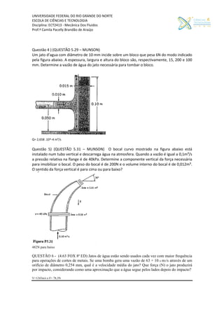 UNIVERSIDADE FEDERAL DO RIO GRANDE DO NORTE
ESCOLA DE CIÊNCIAS E TECNOLOGIA
Disciplina: ECT2413 - Mecânica Dos Fluidos
Prof.ª Camila Pacelly Brandão de Araújo
Questão 4 ) (QUESTÃO 5.29 – MUNSON)
Um jato d’agua com diâmetro de 10 mm incide sobre um bloco que pesa 6N do modo indicado
pela figura abaixo. A espessura, largura e altura do bloco são, respectivamente, 15, 200 e 100
mm. Determine a vazão de água do jato necessária para tombar o bloco.
Q= 2,658 .10^-4 m³/s
Questão 5) (QUESTÃO 5.31 – MUNSON) O bocal curvo mostrado na figura abaixo está
instalado num tubo vertical e descarrega água na atmosfera. Quando a vazão é igual a 0,1m³/s
a pressão relativa na flange é de 40kPa. Determine a componente vertical da força necessária
para imobilizar o bocal. O peso do bocal é de 200N e o volume interno do bocal é de 0,012m³.
O sentido da força vertical é para cima ou para baixo?
482N para baixo
QUESTÃO 6 - (4.63 FOX 8ª ED) Jatos de água estão sendo usados cada vez com maior frequência
para operações de cortes de metais. Se uma bomba gera uma vazão de 63 × 10–6 m3/s através de um
orifício de diâmetro 0,254 mm, qual é a velocidade média do jato? Que força (N) o jato produzirá
por impacto, considerando como uma aproximação que a água segue pelos lados depois do impacto?
V=1243m/s e F= 78,3N
 
