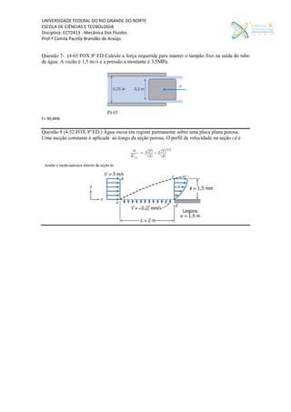 UNIVERSIDADE FEDERAL DO RIO GRANDE DO NORTE
ESCOLA DE CIÊNCIAS E TECNOLOGIA
Disciplina: ECT2413 - Mecânica Dos Fluidos
Prof.ª Camila Pacelly Brandão de Araújo
Questão 7- (4.65 FOX 8ª ED Calcule a força requerida para manter o tampão fixo na saída do tubo
de água. A vazão é 1,5 m3/s e a pressão a montante é 3,5MPa.
F= 90,4KN
Questão 8 (4.52 FOX 8ª ED ) Água escoa em regime permanente sobre uma placa plana porosa.
Uma sucção constante é aplicada ao longo da seção porosa. O perfil de velocidade na seção cd é
 