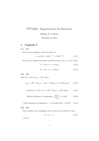PTC2426 - Segunda Lista de Exerccios 
Philippe P. S. Fanaro 
Novembro de 2014 
1 Captulo 5 
1.1 5.7 
Para um feixe gaussiano, temos raio dado por: 
! = a(0; 65 + 1; 619V 1;5 + 2; 879V 6) (5.7.1) 
Portanto, por simples substituic~ao na formula acima, para a = 4 m, temos: 
V = 1; 95 ) ! = 5; 19 m (5.7.2) 
V = 2; 3 ) ! = 4; 53 m (5.7.3) 
1.2 5.8 
Para NA = 0,15 e fonte = 20o, temos: 
fonte = 20o ) 
fonte = 2(1  cos(fonte)) = 0; 379 sprad (5.8.1) 
sen(thetaa) = 0; 15 ) a = 8; 63o ) 
fibra = 0; 071 sprad (5.8.2) 
E 