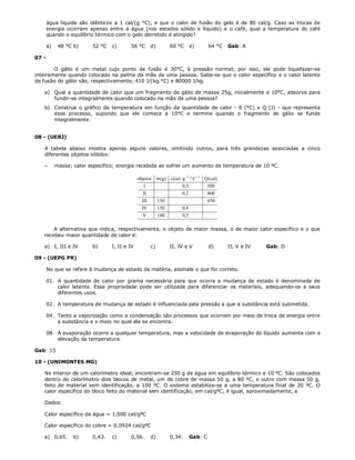 água líquida são idênticos a 1 cal/(g °C), e que o calor de fusão do gelo é de 80 cal/g. Caso as trocas de
       energia ocorram apenas entre a água (nos estados sólido e líquido) e o café, qual a temperatura do café
       quando o equilíbrio térmico com o gelo derretido é atingido?

       a)    48 °C b)     52 °C   c)      56 °C        d)           60 °C         e)       64 °C   Gab: A

07 -

        O gálio é um metal cujo ponto de fusão é 30°C, à pressão normal; por isso, ele pode liquefazer-se
inteiramente quando colocado na palma da mão de uma pessoa. Sabe-se que o calor específico e o calor latente
de fusão do gálio são, respectivamente, 410 J/(kg.°C) e 80000 J/kg.

   a) Qual a quantidade de calor que um fragmento de gálio de massa 25g, inicialmente a 10°C, absorve para
      fundir-se integralmente quando colocado na mão de uma pessoa?
   b) Construa o gráfico da temperatura em função da quantidade de calor - θ (°C) x Q (J) - que representa
      esse processo, supondo que ele comece a 10°C e termine quando o fragmento de gálio se funde
      integralmente.


08 - (UERJ)

   A tabela abaixo mostra apenas alguns valores, omitindo outros, para três grandezas associadas a cinco
   diferentes objetos sólidos:

   –        massa; calor específico; energia recebida ao sofrer um aumento de temperatura de 10 ºC.

                                               objetos      m(g ) c(cal  g 1 º C 1   Q( cal)
                                                  I                        0,3            300
                                                 II                        0, 2            400
                                                 III        150                            450
                                                 IV         150            0, 4
                                                 V          100            0,5

       A alternativa que indica, respectivamente, o objeto de maior massa, o de maior calor específico e o que
   recebeu maior quantidade de calor é:

   a) I, III e IV         b)      I, II e IV           c)           II, IV e V             d)      II, V e IV   Gab: D

09 - (UEPG PR)

       No que se refere à mudança de estado da matéria, assinale o que for correto.

       01. A quantidade de calor por grama necessária para que ocorra a mudança de estado é denominada de
           calor latente. Essa propriedade pode ser utilizada para diferenciar os materiais, adequando-os a seus
           diferentes usos.

       02. A temperatura de mudança de estado é influenciada pela pressão a que a substância está submetida.

       04. Tanto a vaporização como a condensação são processos que ocorrem por meio de troca de energia entre
           a substância e o meio no qual ela se encontra.

       08. A evaporação ocorre a qualquer temperatura, mas a velocidade de evaporação do líquido aumenta com a
           elevação da temperatura.

Gab: 15

10 - (UNIMONTES MG)

   No interior de um calorímetro ideal, encontram-se 250 g de água em equilíbrio térmico a 10 ºC. São colocados
   dentro do calorímetro dois blocos de metal, um de cobre de massa 50 g, a 80 ºC, e outro com massa 50 g,
   feito de material sem identificação, a 100 ºC. O sistema estabiliza-se a uma temperatura final de 20cºC. O
   calor específico do bloco feito do material sem identificação, em cal/gºC, é igual, aproximadamente, a

   Dados:

   Calor específico da água = 1,000 cal/gºC

   Calor específico do cobre = 0,0924 cal/gºC

   a) 0,65.        b)     0,43.   c)      0,56.        d)           0,34.         Gab: C
 
