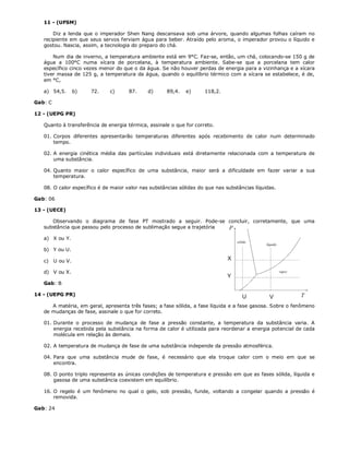 11 - (UFSM)

       Diz a lenda que o imperador Shen Nang descansava sob uma árvore, quando algumas folhas caíram no
   recipiente em que seus servos ferviam água para beber. Atraído pelo aroma, o imperador provou o líquido e
   gostou. Nascia, assim, a tecnologia do preparo do chá.

       Num dia de inverno, a temperatura ambiente está em 9°C. Faz-se, então, um chá, colocando-se 150 g de
   água a 100°C numa xícara de porcelana, à temperatura ambiente. Sabe-se que a porcelana tem calor
   específico cinco vezes menor do que o da água. Se não houver perdas de energia para a vizinhança e a xícara
   tiver massa de 125 g, a temperatura da água, quando o equilíbrio térmico com a xícara se estabelece, é de,
   em °C,

   a) 54,5.        b)   72.   c)      87.     d)     89,4.   e)      118,2.

Gab: C

12 - (UEPG PR)

   Quanto à transferência de energia térmica, assinale o que for correto.

   01. Corpos diferentes apresentarão temperaturas diferentes após recebimento de calor num determinado
       tempo.

   02. A energia cinética média das partículas individuais está diretamente relacionada com a temperatura de
       uma substância.

   04. Quanto maior o calor específico de uma substância, maior será a dificuldade em fazer variar a sua
       temperatura.

   08. O calor específico é de maior valor nas substâncias sólidas do que nas substâncias líquidas.

Gab: 06

13 - (UECE)

      Observando o diagrama de fase PT mostrado a seguir. Pode-se concluir, corretamente, que uma
   substância que passou pelo processo de sublimação segue a trajetória

   a) X ou Y.

   b) Y ou U.

   c)    U ou V.

   d) V ou X.

   Gab: B

14 - (UEPG PR)

      A matéria, em geral, apresenta três fases; a fase sólida, a fase líquida e a fase gasosa. Sobre o fenômeno
   de mudanças de fase, assinale o que for correto.

   01. Durante o processo de mudança de fase a pressão constante, a temperatura da substância varia. A
       energia recebida pela substância na forma de calor é utilizada para reordenar a energia potencial de cada
       molécula em relação às demais.

   02. A temperatura de mudança de fase de uma substância independe da pressão atmosférica.

   04. Para que uma substância mude de fase, é necessário que ela troque calor com o meio em que se
       encontra.

   08. O ponto triplo representa as únicas condições de temperatura e pressão em que as fases sólida, líquida e
       gasosa de uma substância coexistem em equilíbrio.

   16. O regelo é um fenômeno no qual o gelo, sob pressão, funde, voltando a congelar quando a pressão é
       removida.

Gab: 24
 