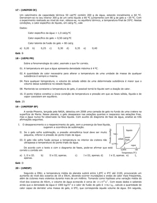 17 - (UNIFOR CE)

   Um calorímetro de capacidade térmica 50 cal/ºC contém 200 g de água, estando inicialmente a 60 ºC.
   Derramam-se no seu interior 300 g de um certo líquido a 85 ºC juntamente com 80 g de gelo a −20 ºC. Com
   o experimento realizado ao nível do mar, obteve-se, no equilíbrio térmico, a temperatura final de 35ºC. Nestas
   condições, o calor específico do líquido, em cal/g.ºC, vale

   Dados:

            Calor específico da água = 1,0 cal/gºC

            Calor específico do gelo = 0,50 cal/gºC

            Calor latente de fusão do gelo = 80 cal/g

   a) 0,20      b)      0,25    c)      0,30    d)      0,35   e)      0,40

Gab: B

18 - (UEPG PR)

         Sobre a fenomenologia do calor, assinale o que for correto.

   01. A temperatura em que a água apresenta densidade máxima é 4 ºC.

   02. A quantidade de calor necessária para alterar a temperatura de uma unidade de massa de qualquer
       substância é sempre a mesma.

   04. Para qualquer temperatura, o volume do estado sólido de uma determinada substância é maior que o
       volume dessa substância no estado líquido.

   08. Mantendo-se constante a temperatura do gelo, é possível torná-lo líquido sem a doação de calor.

   16. O ponto tríplice constitui a única condição de temperatura e pressão em que as fases sólida, líquida e de
       vapor coexistem em equilíbrio.

Gab: 25

19 - (UNIFESP SP)

       A sonda Phoenix, lançada pela NASA, detectou em 2008 uma camada de gelo no fundo de uma cratera na
   superfície de Marte. Nesse planeta, o gelo desaparece nas estações quentes e reaparece nas estações frias,
   mas a água nunca foi observada na fase líquida. Com auxílio do diagrama de fase da água, analise as três
   afirmações seguintes.

  I.   O desaparecimento e o reaparecimento do gelo, sem a presença da fase líquida,
                        sugerem a ocorrência de sublimação.

   II. Se o gelo sofre sublimação, a pressão atmosférica local deve ser muito
       pequena, inferior à pressão do ponto triplo da água.

   III. O gelo não sofre fusão porque a temperatura no interior da cratera não
        ultrapassa a temperatura do ponto triplo da água.

       De acordo com o texto e com o diagrama de fases, pode-se afirmar que está
   correto o contido em

   a) I, II e III.      b)      II e III, apenas.       c)     I e III, apenas. d)   I e II, apenas. e)   I,
      apenas.

Gab: D

20 - (UNESP)

      Segundo a ONU, a temperatura média do planeta subirá entre 1,8ºC e 4ºC até 2100, provocando um
   aumento do nível dos oceanos de 18 a 59cm, devendo ocorrer inundações e ondas de calor mais freqüentes,
   além de ciclones mais violentos durante mais de um milênio. Tomando como hipótese uma variação média do
   nível dos oceanos de 40cm, o volume de água acrescido é cerca de 1,5 x 1014 m3 . Com esses dados e sabendo
   ainda que a densidade da água é 1000 kg/m3 e o calor de fusão do gelo é 333kJ / kg , calcule a quantidade de
   calor capaz de derreter uma massa de gelo, à 0ºC, que corresponda àquele volume de água. Em seguida,
 