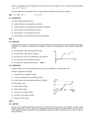 estime a quantidade de calor necessária a fim de provocar uma variação de 17ºC na massa de água derretida
   (cágua  4,0 x 103 J/(kg º C)) .

   Suponha desprezível a dilatação térmica na água líquida inicialmente presente nos oceanos.

Gab:     Q = 5,00 . 1022 J                Q'  1,02  1022 J

21 - (ETAPA SP)

   Um cubo de gelo enquanto funde:

   a) recebe energia e sua temperatura aumenta.

   b) recebe energia e sua temperatura permanece constante.

   c)    cede energia e sua temperatura aumenta.

   d) cede energia e sua temperatura diminui.

   e) cede energia e sua temperatura permanece constante.

Gab: B

22 - (UEM PR)

   O gráfico abaixo ilustra o comportamento dos dados obtidos no aquecimento de uma certa quantidade de gelo.
   Analisando a variação da temperatura em relação à variação na quantidade de calor, assinale a alternativa
   correta.

   a) No trecho AB, o gelo está mudando de fase.

   b) No trecho BC, o gelo está em repouso.

   c)    No trecho CD, ocorre uma liberação de calor latente.

   d) No trecho DE, há uma mudança de fase.

   e) No trecho EF, o gelo está derretendo.            Gab: D

23 - (FATEC SP)

   O gráfico abaixo é a curva de aquecimento de 10g de uma substância, à pressão de 1 atm.

   Analise as seguintes afirmações:

   I.    a substância em questão é a água.

   II. o ponto de ebulição desta substância é 80º C.

   III. o calor latente de fusão desta substância é 20cal/g.

   Das afirmações acima,

   a) todas estão corretas.

   b) todas estão erradas.

   c)    somente I e II estão corretas.

   d) somente II e III estão corretas.

   e) somente I está correta.

Gab: D

24 - (UFF RJ)

   Um dos mais intrigantes fenômenos naturais é a mudança de fase que ocorre, por exemplo, quando a água
   líquida se vaporiza, ao ferver. Mede-se a temperatura da água fervente em duas panelas, uma de barro e
   outra metálica. Ambas se encontram sobre fogões de cozinha, um deles no nível do mar e o outro no alto do
   Pico da Bandeira.
 