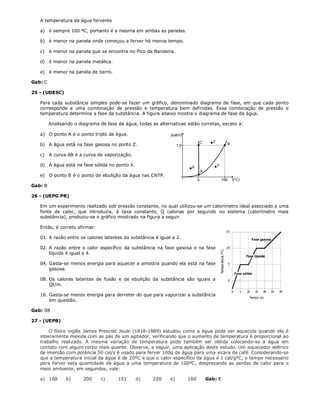 A temperatura da água fervente

   a) é sempre 100 ºC, portanto é a mesma em ambas as panelas.

   b) é menor na panela onde começou a ferver há menos tempo.

   c)    é menor na panela que se encontra no Pico da Bandeira.

   d) é menor na panela metálica.

   e) é menor na panela de barro.

Gab: C

25 - (UDESC)

   Para cada substância simples pode-se fazer um gráfico, denominado diagrama de fase, em que cada ponto
   corresponde a uma combinação de pressão e temperatura bem definidas. Essa combinação de pressão e
   temperatura determina a fase da substância. A figura abaixo mostra o diagrama de fase da água.

         Analisando o diagrama de fase da água, todas as alternativas estão corretas, exceto a:

   a) O ponto A é o ponto triplo da água.                     p(atm)

                                                                                   C     Z
   b) A água está na fase gasosa no ponto Z.                       1,0                             B

   c)    A curva AB é a curva de vaporização.

   d) A água está na fase sólida no ponto X.                              X                  Y
                                                                                   A
   e) O ponto B é o ponto de ebulição da água nas CNTP.
                                                                               0                 100   t(ºC)
Gab: B

26 - (UEPG PR)

   Em um experimento realizado sob pressão constante, no qual utilizou-se um calorímetro ideal associado a uma
   fonte de calor, que introduzia, à taxa constante, Q calorias por segundo no sistema (calorímetro mais
   substância), produziu-se o gráfico mostrado na figura a seguir.

   Então, é correto afirmar:

   01. A razão entre os calores latentes da substância é igual a 2.

   02. A razão entre o calor específico da substância na fase gasosa e na fase
       líquida é igual a 4.

   04. Gasta-se menos energia para aquecer a amostra quando ela está na fase
       gasosa.

   08. Os calores latentes de fusão e de ebulição da substância são iguais a
       Qt/m.

   16. Gasta-se menos energia para derreter do que para vaporizar a substância
       em questão.

Gab: 08

27 - (UEPB)

       O físico inglês James Prescott Joule (1818-1889) estudou como a água pode ser aquecida quando ela é
   inteiramente mexida com as pás de um agitador, verificando que o aumento de temperatura é proporcional ao
   trabalho realizado. A mesma variação de temperatura pode também ser obtida colocando-se a água em
   contato com algum corpo mais quente. Observe, a seguir, uma aplicação deste estudo. Um aquecedor elétrico
   de imersão com potência 50 cal/s é usado para ferver 100g de água para uma xícara de café. Considerando-se
   que a temperatura inicial da água é de 20ºC e que o calor específico da água é 1 cal/gºC, o tempo necessário
   para ferver esta quantidade de água a uma temperatura de 100ºC, desprezando as perdas de calor para o
   meio ambiente, em segundos, vale:

   a) 168       b)      200     c)     151      d)     220    e)         160           Gab: E
 