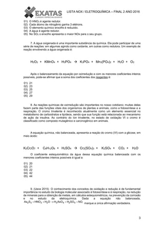 LISTA NOX / ELETROQUÍMICA – FINAL 2 ANO 2016
3
01) O HNO3 é agente redutor.
02) Cada átomo de nitrogênio ganha 3 elétrons.
03) O elemento químico enxofre é reduzido.
04) A água é agente redutor.
05) No SO2 o enxofre apresenta o maior NOx para o seu grupo.
7. A água oxigenada é uma importante substância da química. Ela pode participar de uma
série de reações: em algumas agindo como oxidante, em outras como redutora. Um exemplo de
reação envolvendo a água oxigenada é:
H2O2 + KMnO4 + H3PO4  K3PO4 + Mn3(PO4)2 + H2O + O2
Após o balanceamento da equação por oxirredução e com os menores coeficientes inteiros
possíveis, pode-se afirmar que a soma dos coeficientes dos reagentes é:
01) 21
02) 23
03) 25
04) 27
05) 29
8. As reações químicas de oxirredução são importantes no nosso cotidiano; muitas delas
fazem parte das funções vitais dos organismos de plantas e animais, como a fotossíntese e a
respiração. O cromo trivalente é reconhecido atualmente como um elemento essencial no
metabolismo de carboidratos e lipídeos, sendo que sua função está relacionada ao mecanismo
de ação da insulina. Ao contrário do íon trivalente, no estado de oxidação VI o cromo é
classificado como composto mutagênico e carcinogênico em animais.
A equação química, não balanceada, apresenta a reação do cromo (VI) com a glicose, em
meio ácido:
K2Cr2O7 + C6H12O6 + H2SO4  Cr2(SO4)3 + K2SO4 + CO2 + H2O
O coeficiente estequiométrico da água dessa equação química balanceada com os
menores coeficientes inteiros possíveis é igual a:
01) 20
02) 21
03) 22
04) 42
05) 44
9. (Uece 2015) O conhecimento dos conceitos de oxidação e redução é de fundamental
importância no estudo da biologia molecular associado à fotossíntese e à respiração, na redução
de minerais para a obtenção de metais, em cálculos estequiométricos, na prevenção da corrosão
e no estudo da eletroquímica. Dada a equação não balanceada,
2 3 3 2 3 4 2 4As S HNO H O H AsO H SO NO,    
marque a única afirmação verdadeira.
 