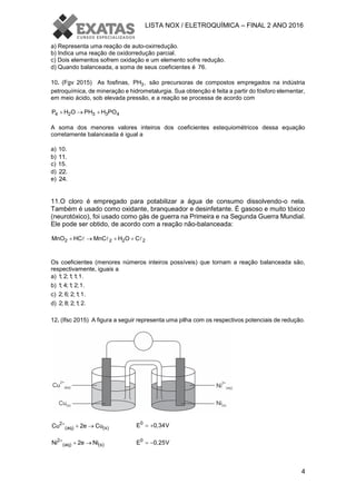 LISTA NOX / ELETROQUÍMICA – FINAL 2 ANO 2016
4
a) Representa uma reação de auto-oxirredução.
b) Indica uma reação de oxidorredução parcial.
c) Dois elementos sofrem oxidação e um elemento sofre redução.
d) Quando balanceada, a soma de seus coeficientes é 76.
10. (Fgv 2015) As fosfinas, 3PH , são precursoras de compostos empregados na indústria
petroquímica, de mineração e hidrometalurgia. Sua obtenção é feita a partir do fósforo elementar,
em meio ácido, sob elevada pressão, e a reação se processa de acordo com
4 2 3 3 4P H O PH H PO  
A soma dos menores valores inteiros dos coeficientes estequiométricos dessa equação
corretamente balanceada é igual a
a) 10.
b) 11.
c) 15.
d) 22.
e) 24.
11.O cloro é empregado para potabilizar a água de consumo dissolvendo-o nela.
Também é usado como oxidante, branqueador e desinfetante. É gasoso e muito tóxico
(neurotóxico), foi usado como gás de guerra na Primeira e na Segunda Guerra Mundial.
Ele pode ser obtido, de acordo com a reação não-balanceada:
2 2 2 2MnO HC MnC H O C   
Os coeficientes (menores números inteiros possíveis) que tornam a reação balanceada são,
respectivamente, iguais a
a) 1; 2;1;1;1.
b) 1; 4;1; 2;1.
c) 2; 6; 2;1;1.
d) 2; 8; 2;1; 2.
12. (Ifsc 2015) A figura a seguir representa uma pilha com os respectivos potenciais de redução.
0
E 0,34V 
2
(aq) (s)Ni 2e Ni
  0
E 0,25V 
2
(aq) (s)Cu 2e Cu
 
 