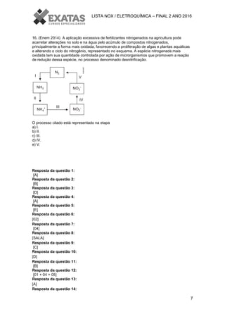 LISTA NOX / ELETROQUÍMICA – FINAL 2 ANO 2016
7
16. (Enem 2014) A aplicação excessiva de fertilizantes nitrogenados na agricultura pode
acarretar alterações no solo e na água pelo acúmulo de compostos nitrogenados,
principalmente a forma mais oxidada, favorecendo a proliferação de algas e plantas aquáticas
e alterando o ciclo do nitrogênio, representado no esquema. A espécie nitrogenada mais
oxidada tem sua quantidade controlada por ação de microrganismos que promovem a reação
de redução dessa espécie, no processo denominado desnitrificação.
O processo citado está representado na etapa
a) I.
b) II.
c) III.
d) IV.
e) V.
Resposta da questão 1:
[A]
Resposta da questão 2:
[B]
Resposta da questão 3:
[D]
Resposta da questão 4:
[A]
Resposta da questão 5:
[E]
Resposta da questão 6:
[02]
Resposta da questão 7:
[04]
Resposta da questão 8:
[SALA]
Resposta da questão 9:
[C]
Resposta da questão 10:
[D]
Resposta da questão 11:
[B]
Resposta da questão 12:
[01 + 04 = 05]
Resposta da questão 13:
[A]
Resposta da questão 14:
 