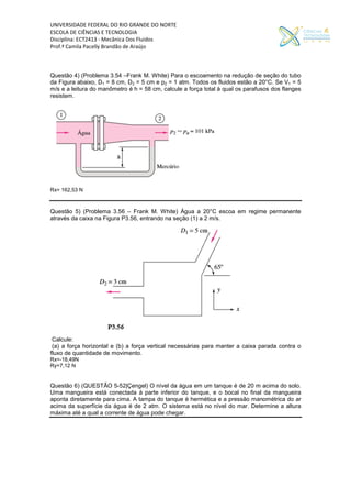 UNIVERSIDADE FEDERAL DO RIO GRANDE DO NORTE
ESCOLA DE CIÊNCIAS E TECNOLOGIA
Disciplina: ECT2413 - Mecânica Dos Fluidos
Prof.ª Camila Pacelly Brandão de Araújo
Questão 4) (Problema 3.54 –Frank M. White) Para o escoamento na redução de seção do tubo
da Figura abaixo, D1 = 8 cm, D2 = 5 cm e p2 = 1 atm. Todos os fluidos estão a 20°C. Se V1 = 5
m/s e a leitura do manômetro é h = 58 cm, calcule a força total à qual os parafusos dos flanges
resistem.
Rx= 162,53 N
Questão 5) (Problema 3.56 – Frank M. White) Água a 20°C escoa em regime permanente
através da caixa na Figura P3.56, entrando na seção (1) a 2 m/s.
Calcule:
(a) a força horizontal e (b) a força vertical necessárias para manter a caixa parada contra o
fluxo de quantidade de movimento.
Rx=-18,49N
Ry=7,12 N
Questão 6) (QUESTÃO 5-52|Çengel) O nível da água em um tanque é de 20 m acima do solo.
Uma mangueira está conectada à parte inferior do tanque, e o bocal no final da mangueira
aponta diretamente para cima. A tampa do tanque é hermética e a pressão manométrica do ar
acima da superfície da água é de 2 atm. O sistema está no nível do mar. Determine a altura
máxima até a qual a corrente de água pode chegar.
 