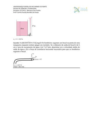 UNIVERSIDADE FEDERAL DO RIO GRANDE DO NORTE
ESCOLA DE CIÊNCIAS E TECNOLOGIA
Disciplina: ECT2413 - Mecânica Dos Fluidos
Prof.ª Camila Pacelly Brandão de Araújo
𝑧 = ℎ = 40,7𝑚
Questão 7) (QUESTÃO 6-31|Çengel) Os bombeiros seguram um bocal na ponta de uma
mangueira enquanto tentam apagar um incêndio. Se o diâmetro de saída do bocal é de 6
cm e taxa de escoamento da água é de 5 m3
/min, determine (a) a velocidade média de
saída da água e (b) a força de resistência horizontal necessária para que os bombeiros
segurem o bocal.
𝐹⃗ ≅ 2457 𝑁
Vméd = 29,5 m/s
 