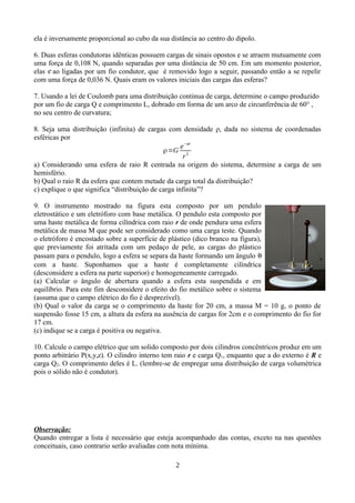 ela é inversamente proporcional ao cubo da sua distância ao centro do dipolo.
6. Duas esferas condutoras idênticas possuem cargas de sinais opostos e se atraem mutuamente com
uma força de 0,108 N, quando separadas por uma distância de 50 cm. Em um momento posterior,
elas s ao ligadas por um fio condutor, que é removido logo a seguir, passando então a se repelir
com uma força de 0,036 N. Quais eram os valores iniciais das cargas das esferas?
7. Usando a lei de Coulomb para uma distribuição continua de carga, determine o campo produzido
por um fio de carga Q e comprimento L, dobrado em forma de um arco de circunferência de 60° ,
no seu centro de curvatura;
8. Seja uma distribuição (infinita) de cargas com densidade ρ, dada no sistema de coordenadas
esféricas por
ρ=G
e−ar
r2
a) Considerando uma esfera de raio R centrada na origem do sistema, determine a carga de um
hemisfério.
b) Qual o raio R da esfera que contem metade da carga total da distribuição?
c) explique o que significa “distribuição de carga infinita”?
9. O instrumento mostrado na figura esta composto por um pendulo
eletrostático e um eletróforo com base metálica. O pendulo esta composto por
uma haste metálica de forma cilíndrica com raio r de onde pendura uma esfera
metálica de massa M que pode ser considerado como uma carga teste. Quando
o eletróforo é encostado sobre a superfície de plástico (dico branco na figura),
que previamente foi atritada com um pedaço de pele, as cargas do plástico
passam para o pendulo, logo a esfera se separa da haste formando um ângulo 
com a haste. Suponhamos que a haste é completamente cilíndrica
(desconsidere a esfera na parte superior) e homogeneamente carregado.
(a) Calcular o ângulo de abertura quando a esfera esta suspendida e em
equilíbrio. Para este fim desconsidere o efeito do fio metálico sobre o sistema
(assuma que o campo elétrico do fio é desprezível).
(b) Qual o valor da carga se o comprimento da haste for 20 cm, a massa M = 10 g, o ponto de
suspensão fosse 15 cm, a altura da esfera na ausência de cargas for 2cm e o comprimento do fio for
17 cm.
(c) indique se a carga é positiva ou negativa.
10. Calcule o campo elétrico que um solido composto por dois cilindros concêntricos produz em um
ponto arbitrário P(x,y,z). O cilindro interno tem raio r e carga Q1, enquanto que a do externo é R e
carga Q2. O comprimento deles é L. (lembre-se de empregar uma distribuição de carga volumétrica
pois o sólido não é condutor).
Observação:
Quando entregar a lista é necessário que esteja acompanhado das contas, exceto na nas questões
conceituais, caso contrario serão avaliadas com nota mínima.
2
 