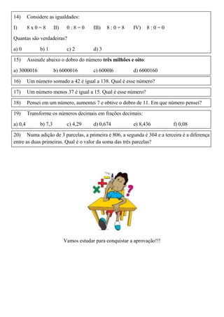 14) Considere as igualdades:
I) 8 x 0 = 8 II) 0 : 8 = 0 III) 8 : 0 = 8 IV) 8 : 0 = 0
Quantas são verdadeiras?
a) 0 b) 1 c) 2 d) 3
15) Assinale abaixo o dobro do número três milhões e oito:
a) 3000016 b) 6000016 c) 6000l6 d) 6000160
16) Um número somado a 42 é igual a 138. Qual é esse número?
17) Um número menos 37 é igual a 15. Qual é esse número?
18) Pensei em um número, aumentei 7 e obtive o dobro de 11. Em que número pensei?
19) Transforme os números decimais em frações decimais:
a) 0,4 b) 7,3 c) 4,29 d) 0,674 e) 8,436 f) 0,08
20) Numa adição de 3 parcelas, a primeira é 806, a segunda é 304 e a terceira é a diferença
entre as duas primeiras. Qual é o valor da soma das três parcelas?
Vamos estudar para conquistar a aprovação!!!
 