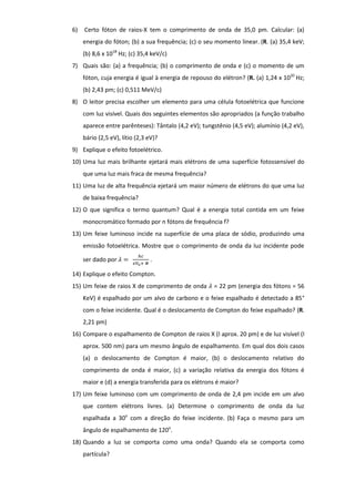 6) Certo fóton de raios-X tem o comprimento de onda de 35,0 pm. Calcular: (a)
energia do fóton; (b) a sua frequência; (c) o seu momento linear. (R. (a) 35,4 keV;
(b) 8,6 x 1018
Hz; (c) 35,4 keV/c)
7) Quais são: (a) a frequência; (b) o comprimento de onda e (c) o momento de um
fóton, cuja energia é igual à energia de repouso do elétron? (R. (a) 1,24 x 1020
Hz;
(b) 2,43 pm; (c) 0,511 MeV/c)
8) O leitor precisa escolher um elemento para uma célula fotoelétrica que funcione
com luz visível. Quais dos seguintes elementos são apropriados (a função trabalho
aparece entre parênteses): Tântalo (4,2 eV); tungstênio (4,5 eV); alumínio (4,2 eV),
bário (2,5 eV), lítio (2,3 eV)?
9) Explique o efeito fotoelétrico.
10) Uma luz mais brilhante ejetará mais elétrons de uma superfície fotossensível do
que uma luz mais fraca de mesma frequência?
11) Uma luz de alta frequência ejetará um maior número de elétrons do que uma luz
de baixa frequência?
12) O que significa o termo quantum? Qual é a energia total contida em um feixe
monocromático formado por n fótons de frequência f?
13) Um feixe luminoso incide na superfície de uma placa de sódio, produzindo uma
emissão fotoelétrica. Mostre que o comprimento de onda da luz incidente pode
ser dado por .
14) Explique o efeito Compton.
15) Um feixe de raios X de comprimento de onda = 22 pm (energia dos fótons = 56
KeV) é espalhado por um alvo de carbono e o feixe espalhado é detectado a 85°
com o feixe incidente. Qual é o deslocamento de Compton do feixe espalhado? (R.
2,21 pm)
16) Compare o espalhamento de Compton de raios X (l aprox. 20 pm) e de luz visível (l
aprox. 500 nm) para um mesmo ângulo de espalhamento. Em qual dos dois casos
(a) o deslocamento de Compton é maior, (b) o deslocamento relativo do
comprimento de onda é maior, (c) a variação relativa da energia dos fótons é
maior e (d) a energia transferida para os elétrons é maior?
17) Um feixe luminoso com um comprimento de onda de 2,4 pm incide em um alvo
que contem elétrons livres. (a) Determine o comprimento de onda da luz
espalhada a 30o
com a direção do feixe incidente. (b) Faça o mesmo para um
ângulo de espalhamento de 120o
.
18) Quando a luz se comporta como uma onda? Quando ela se comporta como
partícula?
 