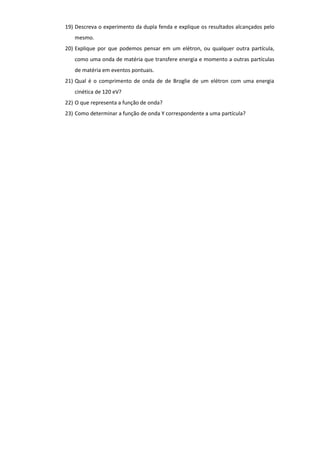 19) Descreva o experimento da dupla fenda e explique os resultados alcançados pelo
mesmo.
20) Explique por que podemos pensar em um elétron, ou qualquer outra partícula,
como uma onda de matéria que transfere energia e momento a outras partículas
de matéria em eventos pontuais.
21) Qual é o comprimento de onda de de Broglie de um elétron com uma energia
cinética de 120 eV?
22) O que representa a função de onda?
23) Como determinar a função de onda Y correspondente a uma partícula?
 