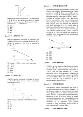 v(m/s)
t(s)0 1 2 3 4
O seu deslocamento do instante 0 s até o instante 1
s foi de 1,5 m. Através da observação do gráfico
podemos concluir que seu deslocamento entre os
instantes 2 s e 3 s, em m, foi de:
a) 2,0
b) 2,05
c) 3,0
d) 3,5
e) 4,0
Questão 09 - (UNIFOR CE)
O gráfico fornece a velocidade de um corpo, que
se move em linha reta, em função do tempo. Sabe-
se que, no instante t  0, o corpo se encontra na
posição 20 m.
No instante t  8,0 s, o corpo estará na posição
a) 40 m
b) 20 m
c) 20 m
d) 40 m
e) 60 m
Questão 10 - (UNIFOR CE)
O gráfico abaixo representa, em função do tempo,
a velocidade escalar de uma partícula que está em
movimento retilíneo.
O movimento é acelerado SOMENTE no trecho
a) I
b) II
c) III
d) IV
e) V
Questão 11 - (UNIOESTE PR/2007)
Em uma competição esportiva entre escolas, dois
alunos, João e Pedro, disputam quem vai chegar
primeiro à posição C. João está inicialmente em
repouso na posição A, conforme a figura abaixo, e
precisa se deslocar 144 m para alcançar o ponto C,
seguindo a trajetória retilínea AC. No mesmo
instante em que João inicia seu movimento com
uma aceleração uniforme de 0,5 m/s2 mantida em
todo o trajeto, Pedro está passando pela posição B
com uma velocidade de 2 m/s. Pedro segue a
trajetória retilínea BC de comprimento igual a 145
m e alcança o ponto C no mesmo instante que
João. Assinale a alternativa que fornece o valor da
aceleração de Pedro, em metros por segundo ao
quadrado (com arredondamento na segunda casa
decimal), no trecho BC.
a) 0,50
b) 0,01
c) 0,11
d) 0,17
e) 0,34.
Questão 12 - (UNIOESTE PR)
Um feixe de íons negativos é acelerado no interior
de um tubo de raios catódicos. Cada íon é
acelerado desde o repouso até a velocidade final de
2,0107
m/s em uma distância de 10 mm.
Determine, em fN (femto newtons), o módulo da
força resultante que atua sobre cada íon nesse tubo
de raios catódicos. Use, para a massa do íon, o
valor de 10,01031
kg e lembre-se de que o
multiplicador f (femto) vale 1015
.
Questão 13 - (UNIOESTE PR)
Uma pedra é atirada verticalmente para cima, a
partir de uma janela de um edifício, situada a 5 m
de altura em relação ao solo, com uma velocidade
inicial igual a 20 m/s. No mesmo instante, de uma
janela situada a 25 m de altura em relação ao solo,
exatamente acima da primeira janela, é atirada
verticalmente para cima uma outra pedra com uma
velocidade inicial de 10 m/s. Desprezando a
resistência do ar, determine após quantos
segundos, a partir do instante do arremesso, as
duas pedras estarão à mesma altura.
Questão 14 - (UNIOESTE PR/2006)
 