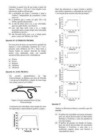 Considere a queda livre de um corpo a partir do
repouso. Tome g = 10,0 m/s2
. Com relação a esse
movimento, pode-se afirmar que
00. a aceleração do corpo é constante e igual a
10,0m/s2
, independente de considerar o atrito
com o ar.
01. a distância que o corpo cai após 3,0s é de
50,0m, quando não há atrito.
02. se não há atrito com o ar, a sua velocidade,
após ter caído 20,0m, é de 20,0m/s.
03. caso não haja atrito com o ar, o tempo
necessário para o corpo atingir uma velocidade
de 40,0m/s é de 6,0 s.
04. não havendo atrito com o ar, o tempo gasto
para o corpo cair 500,0m é de 10,0s.
Questão 15 - (UNIOESTE PR/2009)
Em uma pista de testes um automóvel, partindo do
repouso e com aceleração constante de 3 m/s2
,
percorre certa distância em 20 s. Para fazer o
mesmo trajeto no mesmo intervalo de tempo,
porém com aceleração nula, um segundo
automóvel deve desenvolver velocidade de
a) 20 m/s
b) 25 m/s
c) 80 km/h
d) 100 km/h
e) 108 km/h
Questão 16 - (UEL PR/2011)
No circuito automobilístico de Spa
Francorchamps, na Bélgica, um carro de Fórmula
1 sai da curva Raidillion e, depois de uma longa
reta, chega à curva Les Combes.
Figura: Circuito automobilístico de Spa
Francorchamps
A telemetria da velocidade versus tempo do carro
foi registrada e é apresentada no gráfico a seguir.
Qual das alternativas a seguir contém o gráfico
que melhor representa a aceleração do carro de F-
1 em função deste mesmo intervalo de tempo?
a)
b)
c)
d)
e)
Questão 17
Analise as alternativas abaixo e assinale o que for
correto.
01. O gráfico da velocidade em função do tempo,
para um móvel descrevendo um Movimento
Retilíneo e Uniforme, é uma reta paralela ao
eixo dos tempos.
02. O gráfico da posição em função do tempo,
para um móvel descrevendo um movimento
Retilíneo e Uniforme, é uma reta, e o
coeficiente angular dessa reta fornece a
velocidade do móvel.
 