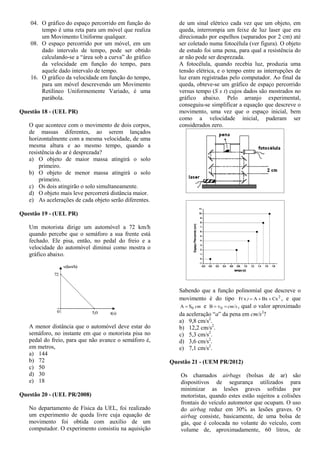 04. O gráfico do espaço percorrido em função do
tempo é uma reta para um móvel que realiza
um Movimento Uniforme qualquer.
08. O espaço percorrido por um móvel, em um
dado intervalo de tempo, pode ser obtido
calculando-se a “área sob a curva” do gráfico
da velocidade em função do tempo, para
aquele dado intervalo de tempo.
16. O gráfico da velocidade em função do tempo,
para um móvel descrevendo um Movimento
Retilíneo Uniformemente Variado, é uma
parábola.
Questão 18 - (UEL PR)
O que acontece com o movimento de dois corpos,
de massas diferentes, ao serem lançados
horizontalmente com a mesma velocidade, de uma
mesma altura e ao mesmo tempo, quando a
resistência do ar é desprezada?
a) O objeto de maior massa atingirá o solo
primeiro.
b) O objeto de menor massa atingirá o solo
primeiro.
c) Os dois atingirão o solo simultaneamente.
d) O objeto mais leve percorrerá distância maior.
e) As acelerações de cada objeto serão diferentes.
Questão 19 - (UEL PR)
Um motorista dirige um automóvel a 72 km/h
quando percebe que o semáforo a sua frente está
fechado. Ele pisa, então, no pedal do freio e a
velocidade do automóvel diminui como mostra o
gráfico abaixo.
0 5,0 t(s)
72
v(km/h)
A menor distância que o automóvel deve estar do
semáforo, no instante em que o motorista pisa no
pedal do freio, para que não avance o semáforo é,
em metros,
a) 144
b) 72
c) 50
d) 30
e) 18
Questão 20 - (UEL PR/2008)
No departamento de Física da UEL, foi realizado
um experimento de queda livre cuja equação de
movimento foi obtida com auxílio de um
computador. O experimento consistiu na aquisição
de um sinal elétrico cada vez que um objeto, em
queda, interrompia um feixe de luz laser que era
direcionado por espelhos (separados por 2 cm) até
ser coletado numa fotocélula (ver figura). O objeto
de estudo foi uma pena, para qual a resistência do
ar não pode ser desprezada.
A fotocélula, quando recebia luz, produzia uma
tensão elétrica, e o tempo entre as interrupções de
luz eram registradas pelo computador. Ao final da
queda, obteve-se um gráfico de espaço percorrido
versus tempo (S x t) cujos dados são mostrados no
gráfico abaixo. Pelo arranjo experimental,
conseguiu-se simplificar a equação que descreve o
movimento, uma vez que o espaço inicial, bem
como a velocidade inicial, puderam ser
considerados zero.
Sabendo que a função polinomial que descreve o
movimento é do tipo 2
CxBxAxF )( , e que
cm0SA  e cm/s 0vB , qual o valor aproximado
da aceleração “a” da pena em cm/s2
?
a) 9,8 cm/s2
.
b) 12,2 cm/s2
.
c) 5,3 cm/s2
.
d) 3,6 cm/s2
.
e) 7,1 cm/s2
.
Questão 21 - (UEM PR/2012)
Os chamados airbags (bolsas de ar) são
dispositivos de segurança utilizados para
minimizar as lesões graves sofridas por
motoristas, quando estes estão sujeitos a colisões
frontais do veículo automotor que ocupam. O uso
do airbag reduz em 30% as lesões graves. O
airbag consiste, basicamente, de uma bolsa de
gás, que é colocada no volante do veículo, com
volume de, aproximadamente, 60 litros, de
 