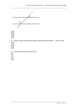 2 LISTA DE EXERCICIOS - ENVIAR RESPOSTAS ON LINE




      °
a) 90
      °
b) 85
     °
c) 80
      °
d) 75
      °
e) 60

34. Se p/q é a fração irredutível equivalente à dízima periódica 0,323232... , então q-p vale:
a) 64.
b) 67.
c) 68.
d) 69.
e) 71.

35. O número de divisores do número 40 é:
a) 8.
b) 6.
c) 4.
d) 2.
e) 20.




                                                                                Página 10 de 10
 