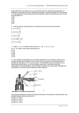 2 LISTA DE EXERCICIOS - ENVIAR RESPOSTAS ON LINE


duas sobremesas, de apenas uma, ou de nenhuma das duas. Do total de pesquisados, 21
declararam que gostam de pudim, 29 gostam de gelatina, 10 gostam dessas duas sobremesas
e 12 não gostam de nenhuma dessas duas sobremesas. Pode-se então afirmar que o número
de pesquisados foi
a) 52.
b) 62.
c) 72.
d) 82.
e) 92.

6. Indique qual dos conjuntos abaixo é constituído somente de números racionais.
     
a) 1 2, 2, π .
     ,             
         1
b) 5, 0, , 9
          2        
     
c) 2, 0, π,
             2
             3 
d)      3, 64, π, 2
           1
e) 1 0, 3, 
      ,
           3

7. Sejam x, y, z e w números inteiros tais que x  2y, y  3z e z  4w.
Se w  10, então o maior valor possível para x é
a) 187
b) 191
c) 199
d) 207
e) 213

8. Num projeto da parte elétrica de um edifício residencial a ser construído, consta que as
tomadas deverão ser colocadas a 0,20 m acima do piso, enquanto os interruptores de luz
deverão ser colocados a 1,47 m acima do piso. Um cadeirante, potencial comprador de um
apartamento desse edifício, ao ver tais medidas, alerta para o fato de que elas não
contemplarão suas necessidades. Os referenciais de alturas (em metros) para atividades que
não exigem o uso de força são mostrados na figura seguinte.




Uma proposta substitutiva, relativa às alturas de tomadas e interruptores, respectivamente, que
atenderá àquele potencial comprador é
a) 0,20 m e 1,45 m.
b) 0,20 m e 1,40 m.
c) 0,25 m e 1,35 m.
d) 0,25 m e 1,30 m.

                                                                                Página 2 de 10
 