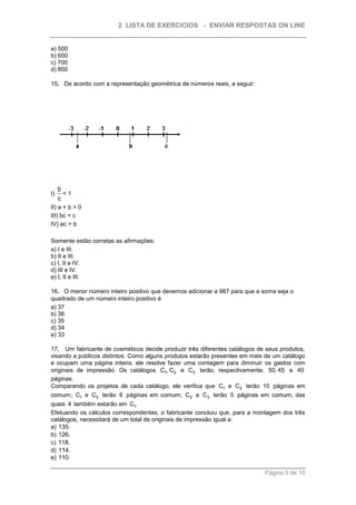 2 LISTA DE EXERCICIOS - ENVIAR RESPOSTAS ON LINE


a) 500
b) 650
c) 700
d) 850

15. De acordo com a representação geométrica de números reais, a seguir:




     b
I)     <1
     c
II) a + b > 0
III) bc < c
IV) ac > b

Somente estão corretas as afirmações:
a) I e III.
b) II e III.
c) I, II e IV.
d) III e IV.
e) I, II e III.

16. O menor número inteiro positivo que devemos adicionar a 987 para que a soma seja o
quadrado de um número inteiro positivo é
a) 37
b) 36
c) 35
d) 34
e) 33

17. Um fabricante de cosméticos decide produzir três diferentes catálogos de seus produtos,
visando a públicos distintos. Como alguns produtos estarão presentes em mais de um catálogo
e ocupam uma página inteira, ele resolve fazer uma contagem para diminuir os gastos com
originais de impressão. Os catálogos C1, C2 e C3 terão, respectivamente, 50, 45 e 40
páginas.
Comparando os projetos de cada catálogo, ele verifica que C1 e C2 terão 10 páginas em
comum; C1 e C3 terão 6 páginas em comum; C2 e C3 terão 5 páginas em comum, das
quais 4 também estarão em C1.
Efetuando os cálculos correspondentes, o fabricante concluiu que, para a montagem dos três
catálogos, necessitará de um total de originais de impressão igual a:
a) 135.
b) 126.
c) 118.
d) 114.
e) 110.

                                                                            Página 5 de 10
 