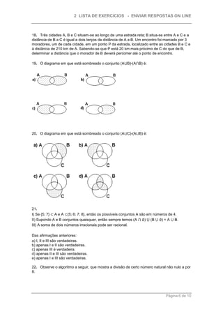 2 LISTA DE EXERCICIOS - ENVIAR RESPOSTAS ON LINE



18. Três cidades A, B e C situam-se ao longo de uma estrada reta; B situa-se entre A e C e a
distância de B a C é igual a dois terços da distância de A a B. Um encontro foi marcado por 3
moradores, um de cada cidade, em um ponto P da estrada, localizado entre as cidades B e C e
à distância de 210 km de A. Sabendo-se que P está 20 km mais próximo de C do que de B,
determinar a distância que o morador de B deverá percorrer até o ponto de encontro.

19. O diagrama em que está sombreado o conjunto (A⋃B)-(A⋂B) é:




20. O diagrama em que está sombreado o conjunto (A⋃C)-(A⋃B) é:




21.
I) Se {5; 7} ⊂ A e A ⊂{5; 6; 7; 8}, então os possíveis conjuntos A são em números de 4.
II) Supondo A e B conjuntos quaisquer, então sempre temos (A ⋂ ∅) ⋃ (B ⋃ ∅) = A ⋃ B.
III) A soma de dois números irracionais pode ser racional.

Das afirmações anteriores:
a) I, II e III são verdadeiras.
b) apenas I e II são verdadeiras.
c) apenas III é verdadeira.
d) apenas II e III são verdadeiras.
e) apenas I e III são verdadeiras.

22. Observe o algoritmo a seguir, que mostra a divisão de certo número natural não nulo a por
8:




                                                                               Página 6 de 10
 