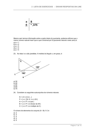 2 LISTA DE EXERCICIOS - ENVIAR RESPOSTAS ON LINE




Mesmo sem termos informação sobre a parte inteira do quociente, podemos afirmar que o
menor número natural maior que a que é divisível por 8 (quociente natural e resto zero) é:
a) a + 1
b) a + 2
c) a + 3
d) a + 4
e) a + 5

23. As retas t e s são paralelas. A medida do ângulo x, em graus, é




a) 30
b) 40
c) 50
d) 60
e) 70

24. Considere os seguintes subconjuntos de números naturais:

        N = { 0,1,2,3,4,...}
        P = { x ∈ │N / 6 ≤ x ≤ 20 }
        A = { x ∈ P / x é par }
        B = { x ∈ P / x é divisor de 48 }
        C = { x ∈ P / x é múltiplo de 5 }

O número de elementos do conjunto (A - B) ⋂ C é:
a) 2
b) 3
c) 4
d) 5
e) 6


                                                                                Página 7 de 10
 
