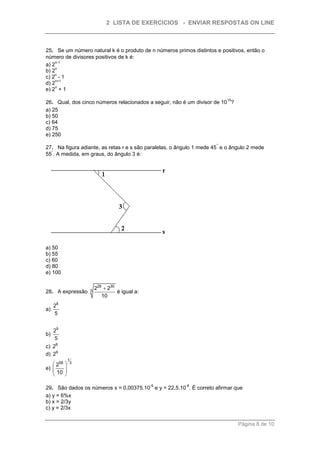 2 LISTA DE EXERCICIOS - ENVIAR RESPOSTAS ON LINE



25. Se um número natural k é o produto de n números primos distintos e positivos, então o
número de divisores positivos de k é:
     n-1
a) 2
     n
b) 2
    n
c) 2 - 1
     n+1
d) 2
     n
e) 2 + 1
                                                                         15
26. Qual, dos cinco números relacionados a seguir, não é um divisor de 10 ?
a) 25
b) 50
c) 64
d) 75
e) 250
                                                                     °
27. Na figura adiante, as retas r e s são paralelas, o ângulo 1 mede 45 e o ângulo 2 mede
  °
55 . A medida, em graus, do ângulo 3 é:




a) 50
b) 55
c) 60
d) 80
e) 100


                    3
                        228  230
28. A expressão                   é igual a:
                           10
     28
a)
     5


     29
b)
     5
c) 28
d) 29
               1
    258       3
e)        
    10    
          

                                               -6        -8
29. São dados os números x = 0,00375.10 e y = 22,5.10 . É correto afirmar que
a) y = 6%x
b) x = 2/3y
c) y = 2/3x


                                                                              Página 8 de 10
 