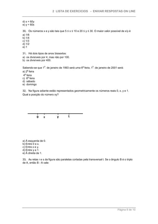 2 LISTA DE EXERCICIOS - ENVIAR RESPOSTAS ON LINE


d) x = 60y
e) y = 60x

30. Os números x e y são tais que 5 ≤ x ≤ 10 e 20 ≤ y ≤ 30. O maior valor possível de x/y é
a) 1/6
b) 1/4
c) 1/3
d) 1/2
e) 1

31. Há dois tipos de anos bissextos:
a) os divisíveis por 4, mas não por 100.
b) os divisíveis por 400.

                  0                                 a        0
Sabendo-se que 1 . de janeiro de 1993 será uma 6 feira, 1 . de janeiro de 2001 será:
    a
a) 2 feira
  a
 4 feira
     a
c) 6 feira
d) sábado
e) domingo

32. Na figura adiante estão representados geometricamente os números reais 0, x, y e 1.
Qual a posição do número xy?




a) À esquerda de 0.
b) Entre 0 e x.
c) Entre x e y.
d) Entre y e 1.
e) À direita de 1.

33. As retas r e s da figura são paralelas cortadas pela transversal t. Se o ângulo B é o triplo
de A, então B - A vale:




                                                                                  Página 9 de 10
 