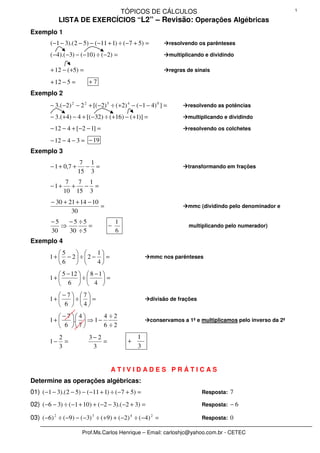 TÓPICOS DE CÁLCULOS                                                1

             LISTA DE EXERCÍCIOS “L2” – Revisão: Operações Algébricas
Exemplo 1
         ( −1 − 3).( 2 − 5) − ( −11 + 1) ÷ ( −7 + 5) =              resolvendo os parênteses

         ( −4).( −3) − ( −10) ÷ ( −2) =                             multiplicando e dividindo

         + 12 − ( +5) =                                             regras de sinais

         + 12 − 5 =        +7
Exemplo 2
         − 3.( −2) 2 − 2 2 + [( −2) 5 ÷ ( +2) 4 − ( −1 − 4) 0 ] =          resolvendo as potências

         − 3.( +4) − 4 + [( −32) ÷ ( +16) − ( +1)] =                       multiplicando e dividindo

         − 12 − 4 + [ −2 − 1] =                                            resolvendo os colchetes

         − 12 − 4 − 3 = − 19
Exemplo 3
                        7 1
         − 1 + 0,7 +     − =                                               transformando em frações
                       15 3
                7  7 1
         −1+      + − =
               10 15 3
         − 30 + 21 + 14 − 10
                             =                                             mmc (dividindo pelo denominador e
                 30
         −5   −5 ÷5                     1
            ⇒        =              −                                      multiplicando pelo numerador)
         30   30 ÷ 5                    6
Exemplo 4
            5          1
        1 +  − 2 ÷  2 −  =                           mmc nos parênteses
            6          4
            5 − 12   8 − 1 
        1+         ÷       =
            6   4 
           −7 7
        1+    ÷  =                                   divisão de frações
            6  4
            −7 4       4 ÷2
        1+    .  ⇒ 1 −                               conservamos a 1ª e multiplicamos pelo inverso da 2ª
            6 7        6 ÷2
             2             3− 2                   1
        1−     =                =             +
             3              3                     3


                                     ATIVIDADES PRÁTICAS
Determine as operações algébricas:
01) ( −1 − 3).( 2 − 5) − ( −11 + 1) ÷ ( −7 + 5) =                               Resposta: 7

02) ( −6 − 3) ÷ ( −1 + 10 ) + ( −2 − 3).( −2 + 3) =                             Resposta: − 6

03) ( −6) 2 ÷ ( −9) − ( −3) 3 ÷ ( +9) + ( −2) 4 ÷ ( −4) 2 =                     Resposta: 0

                        Prof.Ms.Carlos Henrique – Email: carloshjc@yahoo.com.br - CETEC
 