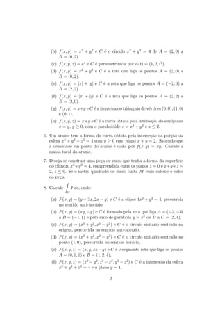 (b) f(x; y) = x2 + y2 e C e o crculo x2 + y2 = 4 de A = (2; 0) a 
B = (0; 2). 
(c) f(x; y; z) = ez e C e parametrizada por (t) = (1; 2; t2). 
(d) f(x; y) = x2 + y2 e C e a reta que liga os pontos A = (2; 0) a 
B = (0; 2). 
(e) f(x; y) = jxj + jyj e C e a reta que liga os pontos A = (2; 0) a 
B = (2; 2). 
(f) f(x; y) = jxj + jyj e C e a reta que liga os pontos A = (2; 2) a 
B = (2; 0). 
(g) f(x; y) = x+y e C e a fronteira do tri^angulo de vertices (0; 0); (1; 0) 
e (0; 1). 
(h) f(x; y; z) = x+y e C e a curva obtida pela intersec~ao do semiplano 
x = y, y  0, com o paraboloide z = x2 + y2 e z  2. 
6. Um arame tem a forma da curva obtida pela intersec~ao da porc~ao da 
esfera x2 + y2 + z2 = 4 com y  0 com plano x + y = 2. Sabendo que 
a densidade em ponto do arame e dada por f(x; y) = xy. Calcule a 
massa toral do arame. 
7. Deseja se construir uma peca de zinco que tenha a forma da superfcie 
do cilindro x2+y2 = 4, compreendida entre os planos z = 0 e x+y+z = 
2, z  0. Se o metro quadrado de zinco custa M reais calcule o valor 
da peca. 
8. Calcule 
Z 
C 
Fdr, onde: 
(a) F(x; y) = (y + 3x; 2x  y) e C e a elipse 4x2 + y2 = 4, percorrida 
no sentido anti-horario, 
(b) F(x; y) = (xy;y) e C e formado pela reta que liga A = (3;3) 
a B = (1; 1) e pelo arco de parabola y = x2 de B a C = (2; 4), 
(c) F(x; y) = (x2 + y2; x2  y2) e C e o crculo unitario centrado na 
origem, percorrida no sentido anti-horario, 
(d) F(x; y) = (x2 + y2; x2  y2) e C e o crculo unitario centrado no 
ponto (1; 0), percorrida no sentido horario, 
(e) F(x; y; z) = (x; y; xzy) e C e o segmento reta que liga os pontos 
A = (0; 0; 0) e B = (1; 2; 4), 
(f) F(x; y; z) = (x2 y2; z2 x2; y2 z2) e C e a intersec~ao da esfera 
x2 + y2 + z2 = 4 e o plano y = 1. 
2 
 