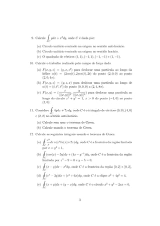 9. Calcule 
Z 
C 
ydx + x2dy, onde C e dada por: 
(a) Circulo unitario centrado na origem no sentido anti-horario. 
(b) Circulo unitario centrado na origem no sentido horario. 
(c) O quadrado de vertices (1; 1); (1; 1); (1;1) e (1;1). 
10. Calcule o trabalho realizado pelo campo de forca dado. 
(a) F(x; y; z) = (y; x; z2) para deslocar uma partcula ao longo da 
helice (t) = (2cos(t); 2sen(t); 2t) do ponto (2; 0; 0) ao ponto 
(2; 0; 4). 
(b) F(x; y; z) = (y; z; x) para deslocar uma partcula ao longo de 
(t) = (t; t2; t3) do ponto (0; 0; 0) a (2; 4; 8). 
(c) F(x; y) = ( 
x 
jj(x; y)jj3 ; 
y 
jj(x; y)jj3 ) para deslocar uma partcula ao 
longo do crculo x2 + y2 = 1, x  0 do ponto (1; 0) ao ponto 
(1; 0). 
11. Considere 
I 
C 
4ydx + 7xdy, onde C e o tri^angulo de vertices (0; 0); (4; 0) 
e (2; 2) no sentido anti-horario. 
(a) Calcule sem usar o teorema de Green. 
(b) Calcule usando o teorema de Green. 
12. Calcule as seguintes integrais usando o teorema de Green: 
(a) 
I 
C 
ey 
x 
dx+(eyln(x)+2x)dy, onde C e a fronteira da regi~ao limitada 
por x = y4 + 1, 
(b) 
I 
C 
(cos(x)  5y)dx + (4x  y1)dy, onde C e a fronteira da regi~ao 
limitada por x2  9 = 0 e y  5 = 0, 
(c) 
I 
C 
(x  y)dx  x2dy, onde C e a fronteira da regi~ao [0; 2]  [0; 2], 
(d) 
I 
C 
(ex  3y)dx + (ey + 6x)dy, onde C e a elipse x2 + 4y2 = 4, 
(e) 
I 
C 
(x + y)dx + (y  x)dy, onde C e o crculo x2 + y2  2ax = 0, 
3 
 