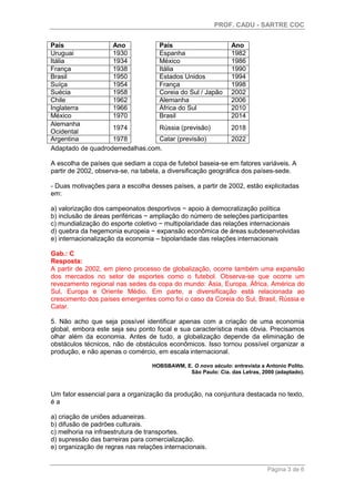 PROF. CADU - SARTRE COC
Página 3 de 6
Adaptado de quadrodemedalhas.com.
A escolha de países que sediam a copa de futebol baseia-se em fatores variáveis. A
partir de 2002, observa-se, na tabela, a diversificação geográfica dos países-sede.
- Duas motivações para a escolha desses países, a partir de 2002, estão explicitadas
em:
a) valorização dos campeonatos desportivos − apoio à democratização política
b) inclusão de áreas periféricas − ampliação do número de seleções participantes
c) mundialização do esporte coletivo − multipolaridade das relações internacionais
d) quebra da hegemonia europeia − expansão econômica de áreas subdesenvolvidas
e) internacionalização da economia – bipolaridade das relações internacionais
Gab.: C
Resposta:
A partir de 2002, em pleno processo de globalização, ocorre também uma expansão
dos mercados no setor de esportes como o futebol. Observa-se que ocorre um
revezamento regional nas sedes da copa do mundo: Ásia, Europa, África, América do
Sul, Europa e Oriente Médio. Em parte, a diversificação está relacionada ao
crescimento dos países emergentes como foi o caso da Coreia do Sul, Brasil, Rússia e
Catar.
5. Não acho que seja possível identificar apenas com a criação de uma economia
global, embora este seja seu ponto focal e sua característica mais óbvia. Precisamos
olhar além da economia. Antes de tudo, a globalização depende da eliminação de
obstáculos técnicos, não de obstáculos econômicos. Isso tornou possível organizar a
produção, e não apenas o comércio, em escala internacional.
HOBSBAWM, E. O novo século: entrevista a Antonio Polito.
São Paulo: Cia. das Letras, 2000 (adaptado).
Um fator essencial para a organização da produção, na conjuntura destacada no texto,
é a
a) criação de uniões aduaneiras.
b) difusão de padrões culturais.
c) melhoria na infraestrutura de transportes.
d) supressão das barreiras para comercialização.
e) organização de regras nas relações internacionais.
País Ano
Espanha 1982
México 1986
Itália 1990
Estados Unidos 1994
França 1998
Coreia do Sul / Japão 2002
Alemanha 2006
África do Sul 2010
Brasil 2014
Rússia (previsão) 2018
Catar (previsão) 2022
País Ano
Uruguai 1930
Itália 1934
França 1938
Brasil 1950
Suíça 1954
Suécia 1958
Chile 1962
Inglaterra 1966
México 1970
Alemanha
Ocidental
1974
Argentina 1978
 