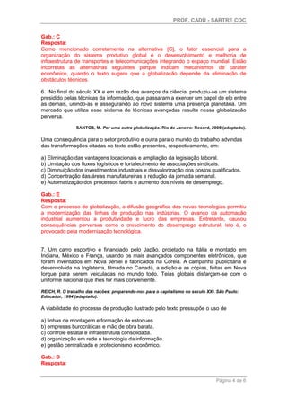 PROF. CADU - SARTRE COC
Página 4 de 6
Gab.: C
Resposta:
Como mencionado corretamente na alternativa [C], o fator essencial para a
organização do sistema produtivo global é o desenvolvimento e melhoria de
infraestrutura de transportes e telecomunicações integrando o espaço mundial. Estão
incorretas as alternativas seguintes porque indicam mecanismos de caráter
econômico, quando o texto sugere que a globalização depende da eliminação de
obstáculos técnicos.
6. No final do século XX e em razão dos avanços da ciência, produziu-se um sistema
presidido pelas técnicas da informação, que passaram a exercer um papel de elo entre
as demais, unindo-as e assegurando ao novo sistema uma presença planetária. Um
mercado que utiliza esse sistema de técnicas avançadas resulta nessa globalização
perversa.
SANTOS, M. Por uma outra globalização. Rio de Janeiro: Record, 2008 (adaptado).
Uma consequência para o setor produtivo e outra para o mundo do trabalho advindas
das transformações citadas no texto estão presentes, respectivamente, em:
a) Eliminação das vantagens locacionais e ampliação da legislação laboral.
b) Limitação dos fluxos logísticos e fortalecimento de associações sindicais.
c) Diminuição dos investimentos industriais e desvalorização dos postos qualificados.
d) Concentração das áreas manufatureiras e redução da jornada semanal.
e) Automatização dos processos fabris e aumento dos níveis de desemprego.
Gab.: E
Resposta:
Com o processo de globalização, a difusão geográfica das novas tecnologias permitiu
a modernização das linhas de produção nas indústrias. O avanço da automação
industrial aumentou a produtividade e lucro das empresas. Entretanto, causou
consequências perversas como o crescimento do desemprego estrutural, isto é, o
provocado pela modernização tecnológica.
7. Um carro esportivo é financiado pelo Japão, projetado na Itália e montado em
Indiana, México e França, usando os mais avançados componentes eletrônicos, que
foram inventados em Nova Jérsei e fabricados na Coreia. A campanha publicitária é
desenvolvida na Inglaterra, filmada no Canadá, a edição e as cópias, feitas em Nova
Iorque para serem veiculadas no mundo todo. Teias globais disfarçam-se com o
uniforme nacional que lhes for mais conveniente.
REICH, R. O trabalho das nações: preparando-nos para o capitalismo no século XXI. São Paulo:
Educador, 1994 (adaptado).
A viabilidade do processo de produção ilustrado pelo texto pressupõe o uso de
a) linhas de montagem e formação de estoques.
b) empresas burocráticas e mão de obra barata.
c) controle estatal e infraestrutura consolidada.
d) organização em rede e tecnologia da informação.
e) gestão centralizada e protecionismo econômico.
Gab.: D
Resposta:
 