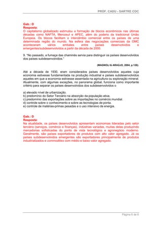 PROF. CADU - SARTRE COC
Página 6 de 6
Gab.: D
Resposta:
O capitalismo globalizado estimulou a formação de blocos econômicos nas últimas
décadas como NAFTA, Mercosul e APEC, além do poderio da tradicional União
Europeia. Os blocos facilitam o intercâmbio comercial entre os países de uma
determinada região do mundo. Na esfera das negociações comerciais da OMC
aconteceram vários embates entre países desenvolvidos e
emergentes/subdesenvolvidos a partir da década de 2000.
9. “No passado, a fumaça das chaminés servia para distinguir os países desenvolvidos
dos países subdesenvolvidos.”
(MAGNOLI & ARAÚJO, 2004, p.126).
Até a década de 1930, eram considerados países desenvolvidos aqueles cuja
economia estivesse fundamentada na produção industrial e países subdesenvolvidos
aqueles em que a economia estivesse assentada na agricultura ou exploração mineral.
Atualmente, com algumas exceções, no panorama global, funciona como importante
critério para separar os países desenvolvidos dos subdesenvolvidos o
a) elevado nível de urbanização.
b) predomínio do Setor Terciário na absorção da população ativa.
c) predomínio das exportações sobre as importações no comércio mundial.
d) controle sobre o conhecimento e sobre as tecnologias de ponta.
e) controle de matérias-primas pesadas e o uso intensivo de energia.
Gab.: D
Resposta:
Na atualidade, os países desenvolvidos apresentam economias lideradas pelo setor
terciário (serviços, comércio e finanças), indústrias variadas, muitas delas produzindo
mercadorias sofisticadas do ponto de vista tecnológico e agronegócio moderno.
Geralmente, são países exportadores de produtos com alto valor agregado. Já os
países subdesenvolvidos emergentes são exportadores principalmente de produtos
industrializados e commodities com médio e baixo valor agregado.
 