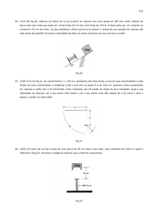 010



44. (21P) Na Fig.20, solta-se um bloco de 12 kg a partir do repouso em uma rampa de 30º sem atrito. Abaixo do
    bloco está uma mola que pode ser comprimida 2,0 cm por uma força de 270 N. O bloco pára por um instante ao
    comprimir 5,5 cm da mola. (a) Que distância o bloco percorre ao descer a rampa da sua posição de repouso até
    este ponto de parada? (b) Qual a velocidade do bloco no exato momento em que ele toca a mola?




                                                     Fig.20


45. (23P) O fio da Fig.21, de comprimento L = 120 cm, apresenta uma bola presa a uma de suas extremidades e está
    fixado na outra extremidade. A distância d até o pino fixo no ponto P é de 75,0 cm. Quando a bola inicialmente
    em repouso é solta com o fio horizontal, como mostrado, ela irá oscilar ao longo do arco tracejado. Qual a sua
    velocidade ao alcançar (a) o seu ponto mais baixo e (b) o seu ponto mais alto depois de o fio tocar o pino e
    passar a oscilar ao redor dele?




                                                     Fig.21


46. (25P) Um bloco de 2,0 kg é solto de uma altura de 40 cm sobre uma mola, cuja constante de mola k é igual a
    1960 N/m (Fig.22). Encontre a distância máxima que a mola foi comprimida.




                                                     Fig.22
 