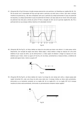 011



47. (Pergunta 06) A Fig.23 fornece a função energia potencial de uma partícula. (a) Classifique as regiões AB, BC, CD,
    DE de acordo com a intensidade da força que age sobre a partícula, da maior para a menor. Que valor a energia
    mecânica da partícula EMEC não deve ultrapassar para que a partícula (b) esteja aprisionada no poço de potencial
    da esquerda, (c) esteja aprisionada no poço de potencial da direita e (d) seja capaz de se mover entre dois poços
    de potencial mas não para a direita do ponto H? Para a situação do item (d) em qual das regiões BC, DE, FG a
    partícula terá (e) sua energia cinética máxima e (f) velocidade mínima?




                                                       Fig.23


48. (Pergunta 08) Na Fig.24, um bloco desliza ao longo de uma pista que desce uma altura h. A pista possui atrito
    desprezível, com exceção da seção mais baixa. Nesta seção, o bloco desliza e chega ao repouso em uma certa
    distância D por causa do atrito. (a) Se diminuirmos h, o bloco agora irá deslizar e chegar ao repouso em uma
    distância que é maior, menor ou igual a D? (b) Se, em vez disso, aumentarmos a massa do bloco, a distância de
    parada será agora maior, menor ou igual a D?




                                                       Fig.24


49. (Pergunta 09) Na Fig.25, um bloco desliza de A para C ao longo de uma rampa sem atrito, e depois passa pela
    região horizontal CD, onde uma força de atrito atua sobre ele. A energia cinética ao bloco está aumentando,
    diminuindo ou se mantendo constante (a) na região AB, (b) na região BC e (c) na região CD? (d) A energia
    mecânica do bloco está aumentando, diminuindo ou permanecendo constante nessas regiões?




                                                       Fig.25
 