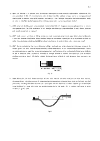 012



50. (43E) Um urso de 25 kg desce a partir do repouso, deslizando 12 m de um tronco de pinheiro, movendo-se com
    uma velocidade de 5,6 m/s imediatamente antes de bater no chão. (a) Que variação ocorre na energia potencial
    gravitacional do sistema urso-Terra durante a descida? (b) Qual a energia cinética do urso imediatamente antes
    de bater no chão? (c) Qual a força de atrito média que atua sobre o urso enquanto ele desliza?


51. (44E) Uma bala de 30 g, com uma velocidade horizontal de 500 m/s chega ao repouso após penetrar 12 cm em
    uma parede sólida. (a) Qual a variação da sua energia mecânica? (b) Que intensidade da força média exercida
    pela parede leva a bala ao repouso?


52. (50P) Você empurra um bloco de 2,0 kg contra uma mola horizontal, comprimindo-a por 15 cm. Você então solta
    o bloco e a mola faz com que ele deslize sobre o tampo de uma mesa. O bloco pára a 75 cm do local de onde foi
    solto. A constante da mola é igual a 200 N/m. Qual o coeficiente de atrito cinético entre o bloco e a mesa?


53. (51P) Como mostrado na Fig. 26, um bloco de 3,5 kg é acelerado por uma mola comprimida, cuja constante de
    mola é igual a 640 N/m. Após se separar da mola, quando esta retorna ao seu comprimento indeformado, o bloco
    se desloca sobre uma superfície horizontal, que possui um coeficiente de atrito cinético de 0,25, por uma distância
    de 7,8 m antes de parar. (a) Qual o aumento da energia térmica do sistema bloco-piso? (b) Qual a energia
    cinética máxima do bloco? (c) Qual a redução do comprimento original da mola antes do bloco começar a se
    mover?




                                                       Fig. 26


54. (59P) Na Fig.27, um bloco desliza ao longo de uma pista indo de um certo nível para um nível mais elevado,
    atravessando um vale intermediário. A pista possui atrito desprezível até que o bloco atinja o nível mais alto. Daí
    por diante, uma força de atrito faz com que o bloco pare em uma distância d. Ache d sabendo que a velocidade
    inicial do bloco V0 é igual a 6,0 m/s, que a diferença de alturas h é igual a 1,1 m e que o coeficiente de atrito
    cinético µ é igual a 0,60




                                                        Fig.27
 