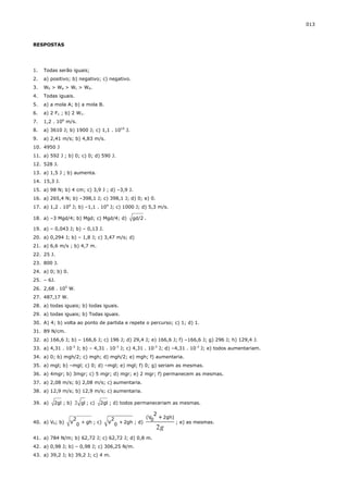 013



RESPOSTAS




1.   Todas serão iguais;
2.   a) positivo; b) negativo; c) negativo.
3.   Wb > Wa > Wc > Wd.
4.   Todas iguais.
5.   a) a mola A; b) a mola B.
6.   a) 2 F1 ; b) 2 W1.
7.   1,2 . 106 m/s.
8.   a) 3610 J; b) 1900 J; c) 1,1 . 1010 J.
9.   a) 2,41 m/s; b) 4,83 m/s.
10. 4950 J
11. a) 592 J ; b) 0; c) 0; d) 590 J.
12. 528 J.
13. a) 1,5 J ; b) aumenta.
14. 15,3 J.
15. a) 98 N; b) 4 cm; c) 3,9 J ; d) –3,9 J.
16. a) 265,4 N; b) –398,1 J; c) 398,1 J; d) 0; e) 0.
17. a) 1,2 . 104 J; b) –1,1 . 104 J; c) 1000 J; d) 5,3 m/s.

18. a) –3 Mgd/4; b) Mgd; c) Mgd/4; d)         gd/2 .

19. a) – 0,043 J; b) – 0,13 J.
20. a) 0,294 J; b) – 1,8 J; c) 3,47 m/s; d)
21. a) 6,6 m/s ; b) 4,7 m.
22. 25 J.
23. 800 J.
24. a) 0; b) 0.
25. – 6J.
26. 2,68 . 105 W.
27. 487,17 W.
28. a) todas iguais; b) todas iguais.
29. a) todas iguais; b) Todas iguais.
30. A) 4; b) volta ao ponto de partida e repete o percurso; c) 1; d) 1.
31. 89 N/cm.
32. a) 166,6 J; b) – 166,6 J; c) 196 J; d) 29,4 J; e) 166,6 J; f) –166,6 J; g) 296 J; h) 129,4 J.
33. a) 4,31 . 10-3 J; b) – 4,31 . 10-3 J; c) 4,31 . 10-3 J; d) –4,31 . 10-3 J; e) todos aumentariam.
34. a) 0; b) mgh/2; c) mgh; d) mgh/2; e) mgh; f) aumentaria.
35. a) mgl; b) –mgl; c) 0; d) –mgl; e) mgl; f) 0; g) seriam as mesmas.
36. a) 4mgr; b) 3mgr; c) 5 mgr; d) mgr; e) 2 mgr; f) permanecem as mesmas.
37. a) 2,08 m/s; b) 2,08 m/s; c) aumentaria.
38. a) 12,9 m/s; b) 12,9 m/s; c) aumentaria.

39. a)   2gl ; b) 2 gl ; c)   2gl ; d) todos permaneceriam as mesmas.

                                                       2
                   2               2             (V0 + 2gh)
40. a) V0; b)     V 0 + gh ; c)   V 0 + 2gh ; d)            ; e) as mesmas.
                                                       2g
41. a) 784 N/m; b) 62,72 J; c) 62,72 J; d) 0,8 m.
42. a) 0,98 J; b) – 0,98 J; c) 306,25 N/m.
43. a) 39,2 J; b) 39,2 J; c) 4 m.
 