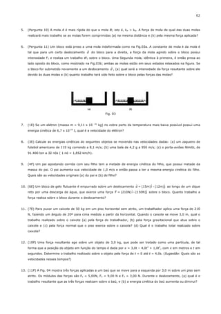 02



5.   (Pergunta 10) A mola A é mais rígida do que a mola B; isto é, kA > kB. A força de mola de qual das duas molas
     realizará mais trabalho se as molas forem comprimidas (a) na mesma distância e (b) pela mesma força aplicada?


6.   (Pergunta 11) Um bloco está preso a uma mola indeformada como na Fig.03a. A constante de mola k da mola é
                                          r
     tal que para um certo deslocamento d do bloco para a direita, a força da mola agindo sobre o bloco possui
     intensidade F1 e realiza um trabalho W1 sobre o bloco. Uma Segunda mola, idêntica à primeira, é então presa ao
     lado oposto do bloco, como mostrado na Fig.03b; ambas as molas estão em seus estados relaxados na figura. Se
                                                        r
     o bloco for submetido novamente a um deslocamento d , (a) qual será a intensidade da força resultante sobre ele
     devido às duas molas e (b) quanto trabalho terá sido feito sobre o bloco pelas forças das molas?




                                                                 Fig. 03


                                                       -31
7.   (1E) Se um elétron (massa m = 9,11 x 10                 kg) no cobre perto da temperatura mais baixa possível possui uma
                                    -19
     energia cinética de 6,7 x 10         J, qual é a velocidade do elétron?


8.   (3E) Calcule as energias cinéticas do seguintes objetos se movendo nas velocidades dadas: (a) um zagueiro de
     futebol americano de 110 kg correndo a 8,1 m/s; (b) uma bala de 4,2 g a 950 m/s; (c) o porta-aviões Nimitz, de
     91.400 ton a 32 nós ( 1 nó = 1,852 km/h).


9.   (4P) Um pai apostando corrida com seu filho tem a metade de energia cinética do filho, que possui metade da
     massa do pai. O pai aumenta sua velocidade de 1,0 m/s e então passa a ter a mesma energia cinética do filho.
     Quais são as velocidades originais (a) do pai e (b) do filho?

                                                                        r
                                                                                 ˆ       ˆ
10. (6E) Um bloco de gelo flutuante é empurrado sobre um deslocamento d = (15m)i - (12m)j ao longo de um dique
                                                          r
    reto por uma descarga de água, que exerce uma força F = (210N)i ˆ - (150N)j sobre o bloco. Quanto trabalho a
                                                                              ˆ

     força realiza sobre o bloco durante o deslocamento?


11. (7E) Para puxar um caixote de 50 kg em um piso horizontal sem atrito, um trabalhador aplica uma força de 210
     N, fazendo um ângulo de 20º para cima medido a partir da horizontal. Quando o caixote se move 3,0 m, qual o
     trabalho realizado sobre o caixote (a) pela força do trabalhador, (b) pela força gravitacional que atua sobre o
     caixote e (c) pela força normal que o piso exerce sobre o caixote? (d) Qual é o trabalho total realizado sobre
     caixote?


12. (10P) Uma força resultante age sobre um objeto de 3,0 kg, que pode ser tratado como uma partícula, de tal
     forma que a posição do objeto em função do tempo é dada por x = 3,0t – 4,0t2 + 1,0t3, com x em metros e t em
     segundos. Determine o trabalho realizado sobre o objeto pela força de t = 0 até t = 4,0s. (Sugestão: Quais são as
     velocidades nesses tempos?)


13. (11P) A Fig. 04 mostra três forças aplicadas a um baú que se move para a esquerda por 3,0 m sobre um piso sem
     atrito. Os módulos das forças são F1 = 5,00N, F2 = 9,00 N e F3 = 3,00 N. Durante o deslocamento, (a) qual é o
     trabalho resultante que as três forças realizam sobre o baú, e (b) a energia cinética do baú aumenta ou diminui?
 