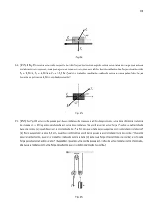 03




                                                       Fig.04


14. (13P) A Fig.05 mostra uma vista superior de três forças horizontais agindo sobre uma caixa de carga que estava
    inicialmente em repouso, mas que agora se move em um piso sem atrito. As intensidades das forças atuantes são
    F1 = 3,00 N, F2 = 4,00 N e F3 = 10,0 N. Qual é o trabalho resultante realizado sobre a caixa pelas três forças
    durante os primeiros 4,00 m de deslocamento?




                                                      Fig. 05


15. (15E) Na Fig.06 uma corda passa por duas roldanas de massas e atrito desprezíveis; uma lata cilíndrica metálica
                                                                                              r
    de massa m = 20 kg está pendurada em uma das roldanas. Se você exercer uma força F sobre a extremidade
                                                       r
    livre da corda, (a) qual deve ser a intensidade de F a fim de que a lata seja suspensa com velocidade constante?
    (b) Para suspender a lata 2,0 cm, quantos centímetros você deve puxar a extremidade livre da corda ? Durante
    esse levantamento, qual é o trabalho realizado sobre a lata (c) pela sua força (transmitida via corda) e (d) pela
    força gravitacional sobre a lata? (Sugestão: Quando uma corda passa em volta de uma roldana como mostrado,
    ela puxa a roldana com uma força resultante que é o dobro da tração na corda.)




                                                      Fig. 06
 