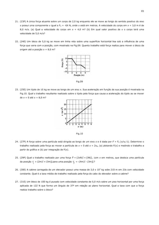 05



21. (23P) A única força atuante sobre um corpo de 2,0 kg enquanto ele se move ao longo do sentido positivo do eixo
    x possui uma componente x igual a FX = -6X N, onde x está em metros. A velocidade do corpo em x = 3,0 m é de
    8,0 m/s. (a) Qual a velocidade do corpo em x = 4,0 m? (b) Em qual valor positivo de x o corpo terá uma
    velocidade de 5,0 m/s?


22. (24E) Um bloco de 5,0 kg se move em linha reta sobre uma superfície horizontal lisa sob a influência de uma
    força que varia com a posição, com mostrado na Fig.09. Quanto trabalho está força realiza para mover o bloco da
    origem até a posição x = 8,0 m?




                                                          Fig.09


23. (25E) Um tijolo de 10 kg se move ao longo de um eixo x. Sua aceleração em função da sua posição é mostrada na
    Fig.10. Qual o trabalho resultante realizado sobre o tijolo pela força que causa a aceleração do tijolo ao se mover
    de x = 0 até x = 8,0 m?




                                                          Fig.10


24. (27P) A força sobre uma partícula está dirigida ao longo de um eixo x e é dada por F = F0 (x/x0-1). Determine o
    trabalho realizado pela força ao mover a partícula de x = 0 até x = 2x0, (a) plotando F(x) e medindo o trabalho a
    partir do gráfico e (b) por integração de F(x).

                                                  r
                                                           ˆ       ˆ
25. (29P) Qual o trabalho realizado por uma força F = (2xN)i + (3N)j , com x em metros, que desloca uma partícula
               r        ˆ        ˆ                 r         ˆ       ˆ
    da posição r = (2m)i + (3m)j para uma posição r = -(4m)i - (3m)j ?
                i                                     f

26. (30E) A cabine carregada de um elevador possui uma massa de 3,0 x 103 kg sobe 210 m em 23s com velocidade
    constante. Qual é a taxa média de trabalho realizado pela força do cabo do elevador sobre a cabine?


27. (31E) Um bloco de 100 kg é puxado com velocidade constante de 5,0 m/s sobre um piso horizontal por uma força
    aplicada de 122 N que forma um ângulo de 37º em relação ao plano horizontal. Qual a taxa com que a força
    realiza trabalho sobre o bloco?
 