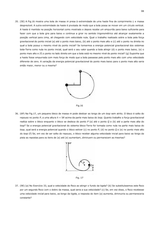 08



35. (5E) A Fig.16 mostra uma bola de massa m presa à extremidade de uma haste fina de comprimento L e massa
    desprezível. A outra extremidade da haste é pivotada de modo que a bola possa se mover em um círculo vertical.
    A haste é mantida na posição horizontal como mostrado e depois recebe um empurrão para baixo suficiente para
    fazer com que a bola gire para baixo e continue a girar no sentido trigonométrico até alcançar exatamente a
    posição vertical para cima, ali chegando com velocidade nula. Qual o trabalho realizado sobre a bola pela força
    gravitacional do ponto inicial (a) até o ponto mais baixo, (b) até o ponto mais alto e (c) até o ponto na direita no
    qual a bola possui o mesmo nível do ponto inicial? Se tomarmos a energia potencial gravitacional dos sistemas
    bola-Terra como nula no ponto inicial, qual será o seu valor quando a bola atingir (d) o ponto mais baixo, (e) o
    ponto mais alto e (f) o ponto no lado direito em que a bola está no mesmo nível do ponto inicial? (g) Suponha que
    a haste fosse empurrada com mais força de modo que a bola passasse pelo ponto mais alto com uma velocidade
    diferente de zero. A variação da energia potencial gravitacional do ponto mais baixo para o ponto mais alto seria
    então maior, menor ou a mesma?




                                                        Fig.16


36. (6P) Na Fig.17, um pequeno bloco de massa m pode deslizar ao longo de um loop sem atrito. O bloco é solto do
    repouso no ponto P, a uma altura h = 5R acima da parte mais baixa do loop. Quanto trabalho a força gravitacional
    realiza sobre o bloco enquanto o bloco se desloca do ponto P (a) até o ponto Q e (b) até a parte mais alta do
    loop? Se a energia potencial gravitacional do sistema bloco-Terra for tomada como nula na parte mais baixa do
    loop, qual será a energia potencial quando o bloco estiver (c) no ponto P, (d) no ponto Q e (e) no ponto mais alto
    do loop (f) Se, em vez de ser solto do repouso, o bloco receber alguma velocidade inicial para baixo ao longo da
    pista as repostas para os itens de (a) até (e) aumentam, diminuem ou permanecem as mesmas?




                                                        Fig. 17


37. (9E) (a) No Exercício 33, qual a velocidade do floco ao atingir o fundo da tigela? (b) Se substituíssemos este floco
    por um segundo floco com o dobro da massa, qual seria a sua velocidade? (c) Se, em vez disso, o floco recebesse
    uma velocidade inicial para baixo, ao longo da tigela, a resposta do item (a) aumenta, diminuiria ou permaneceria
    constante?
 
