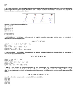 D) III
E) I
4. (AFTERSCHOOL-2013) As projeções de Newman são uma alternativa conveniente para ilustrar os conformêros do etano.
Podemos transformar uma molécula desenhada com a notação em linhas tracejadas e cunhas em uma projeção de
Newman. Observe as conformações abaixo:
Assinale a ordem decrescente de energia:
A) I > II > III > IV
B) I > III > II > IV
C) III > II > I > IV
D) IV > III > II > I
E) IV > I > II > III
1. (AFTERSCHOOL – 2013) Faça o balanceamento da seguinte equação, cuja reação química ocorre em meio ácido e
assinale a reação global balanceada:
Cr2O7 + Fe2+
 Cr3+
+ Fe3+
A) 8Fe+2
+ 14H+
+Cr2O7  8Fe+3
+ 2Cr+3
+ 7H2O
B) Fe+2
 Fe+3
C) 8e-
+ 14H+
+ Cr2O7  2Cr+3
+ 7H2O
D) Cr2O7 + 3Fe2+
 2Cr3+
+ Fe3+
E) 8Fe+2
+ 7H+
+Cr2O7  4Fe+3
+ 2Cr+3
+ 7H2O
2. (AFTERSCHOOL - 2013) Faça o balanceamento da seguinte equação, cuja reação química ocorre em meio ácido e
assinale a reação global balanceada:
Fe+2
+ SO4
-2
 Fe+3
+ SO3
-2
A) 3Fe+2
+ SO4
-2
 2Fe+3
+ SO3
-2
B) 3Fe+
 2Fe+3
C) 2Fe+2
+ SO4
-2
+ 2H+
 2Fe+3
+ SO3
-2
+ H2O
D) SO4
-2
 SO3
-2
E) Fe+2
+ SO4
-2
+ 6H+
 Fe+3
+ SO3
-2
+ 6H2O
3. (FACID) A uma amostra de 1,00 g de um minério de ferro acrescenta-se uma quantidade conveniente de uma solução
aquosa de ácido clorídrico. A solução resultante é de ferro na forma de Fe2+
(aq). Para oxidar todo o Fe2+
para Fe3+
foi exigido
30,00 mL de uma solução 0,05 mol/L de persulfato de potássio, K2S2O8. A equação iônica, em meio ácido, está representada
abaixo:
Fe 2+
(aq) + S2O8
2-
(aq) SO3
2-
(aq) + Fe 3+
(aq)
Assinale a alternativa que apresenta o percentual de ferro no minério.
A) 12,90%
B) 21,06%
C) 32,50%
D) 50,40%
E) 66,50%
 
