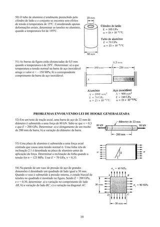 10
50) O tubo de alumínio é totalmente preenchido pelo
cilindro de latão e o conjunto se encontra sem efeitos
de tensão à temperatura de 15ºC. Considerando apenas
deformações axiais, determinar as tensões no alumínio,
quando a temperatura for de 195ºC.
51) As barras da figura estão distanciadas de 0,5 mm
quando a temperatura é de 20ºC. Determinar: a) a que
temperatura a tensão normal na barra de aço inoxidável
atinge o valor σ = – 150 MPa; b) o correspondente
comprimento da barra de aço inoxidável.
PROBLEMAS ENVOLVENDO LEI DE HOOKE GENERALIZADA
52) Em um teste de tração axial, uma barra de aço de 22 mm de
diâmetro é submetida a uma força de 80 kN. Sabe-se que ν = 0,3
e que E = 200 GPa. Determinar: a) o alongamento de um trecho
de 200 mm da barra; b) a variação do diâmetro da barra.
53) Uma placa de alumínio é submetida a uma força axial
centrada que causa uma tensão normal σ. Uma linha reta de
inclinação 2:1 é desenhada na placa de alumínio antes da
aplicação da força. Determinar a inclinação da linha quando a
tensão for σ = 125 MPa. Usar E = 70 GPa, ν = 0,33.
54) Na parede de um vaso de pressão de aço de grandes
dimensões é desenhado um quadrado de lado igual a 30 mm.
Quando o vaso é submetido à pressão interna, o estado biaxial de
tensões no quadrado é mostrado na figura. Sendo E = 200 GPa,
e ν = 0,30, determinar: a) a variação no comprimento do lado
AB; b) a variação do lado BC; c) a variação na diagonal AC.
 