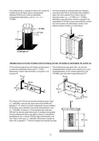 11
55) a) Determinar a variação da altura e do volume do
cilindro de aço da figura, para o carregamento
indicado; b) Resolver o item (a) admitindo
carregamento hidrostático, com σx = σy = σz = –
83 MPa.
56) Uma unidade de amortecimento de vibrações
consiste de dois blocos de borracha dura coladas à
placa AB e dois suportes fixos. Para o tipo de
borracha usado, τadm = 1,5 MPa e G = 18 MPa.
Sabendo-se que uma força vertical e centrada P de
intensidade 27 kN deve causar uma deflexão vertical
de 2 mm na placa AB, determinar o menor valor
admissível para os lados a e b dos blocos.
PROBLEMAS ENVOLVENDO CONCENTRAÇÃO DE TENSÕES E DEFORM. PLÁSTICAS
57) Uma barra longa de aço foi furada em dois pontos,
e a barra foi submetida à força axial P = 32 kN.
Determinar o maior valor da tensão: a) no ponto A; b)
no ponto B.
58) a) Determinar para qual valor r do raio dos
arredondamentos a tensão será a mesma em A e nos
arredondamentos. b) Se a tensão admissível é de
150 MPa, que valor tem a carga admissível P?
59) A barra AB é feita de aço de alta resistência, para o qual
σY = 600 MPa e tem área de seção transversal de 800 mm2
.
Quando P = 0, a barra se encaixa exatamente em uma moldura
de aço doce, que é adotado como sendo elasto-plástico, com
σY = 250 MPa. As hastes C e D da moldura têm cada uma
600 mm2
de área de seção transversal. A moldura está apoiada
em uma máquina de testes, que aplica a força P, aumentado-a
gradualmente até o valor de 750 kN, depois diminuindo-a até
zero. Para os dois aços, E = 200 GPa. Determinar a tensão na
barra AB: a) quando P = 750 kN; b) depois da remoção da carga.
 