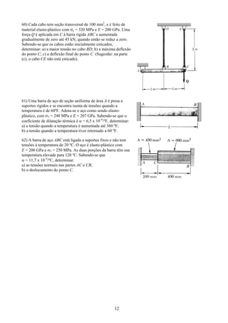 12
60) Cada cabo tem seção transversal de 100 mm2
, e é feito de
material elasto-plástico com σy = 320 MPa e E = 200 GPa. Uma
força Q é aplicada em C à barra rígida ABC e aumentada
gradualmente de zero até 45 kN, quando então se reduz a zero.
Sabendo-se que os cabos estão inicialmente esticados,
determinar: a) a maior tensão no cabo BD; b) a máxima deflexão
do ponto C; c) a deflexão final do ponto C. (Sugestão: na parte
(c), o cabo CE não está esticado).
61) Uma barra de aço de seção uniforme de área A é presa a
suportes rígidos e se encontra isenta de tensões quando a
temperatura é de 60ºF. Adota-se o aço como sendo elasto-
plástico, com σY = 248 MPa e E = 207 GPa. Sabendo-se que o
coeficiente de dilatação térmica é α = 6,5 x 10–6
/ºF, determinar:
a) a tensão quando a temperatura é aumentada até 360 ºF;
b) a tensão quando a temperatura tiver retornado a 60 ºF.
62) A barra de aço ABC está ligada a suportes fixos e não tem
tensões à temperatura de 20 ºC. O aço é elasto-plástico com
E = 200 GPa e σY = 250 MPa. As duas porções da barra têm sua
temperatura elevada para 120 ºC. Sabendo-se que
α = 11,7 x 10–6
/ºC, determinar:
a) as tensões normais nas partes AC e CB;
b) o deslocamento do ponto C.
 