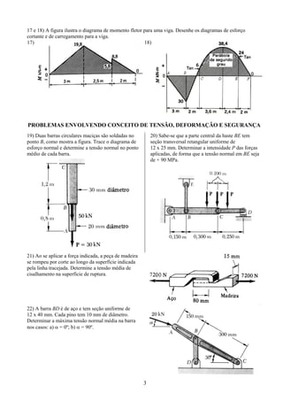 3
17 e 18) A figura ilustra o diagrama de momento fletor para uma viga. Desenhe os diagramas de esforço
cortante e de carregamento para a viga.
17) 18)
PROBLEMAS ENVOLVENDO CONCEITO DE TENSÃO, DEFORMAÇÃO E SEGURANÇA
19) Duas barras circulares maciças são soldadas no
ponto B, como mostra a figura. Trace o diagrama de
esforço normal e determine a tensão normal no ponto
médio de cada barra.
20) Sabe-se que a parte central da haste BE tem
seção transversal retangular uniforme de
12 x 25 mm. Determinar a intensidade P das forças
aplicadas, de forma que a tensão normal em BE seja
de + 90 MPa.
21) Ao se aplicar a força indicada, a peça de madeira
se rompeu por corte ao longo da superfície indicada
pela linha tracejada. Determine a tensão média de
cisalhamento na superfície de ruptura.
22) A barra BD é de aço e tem seção uniforme de
12 x 40 mm. Cada pino tem 10 mm de diâmetro.
Determinar a máxima tensão normal média na barra
nos casos: a) α = 0º; b) α = 90º.
 