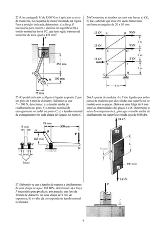 4
23) Um conjugado M de 1500 N.m é aplicado ao eixo
da manivela, no esquema de motor mostrado na figura.
Para a posição indicada, determinar: a) a força P
necessária para manter o sistema em equilíbrio; b) a
tensão normal na barra BC, que tem seção transversal
uniforme de área igual a 470 mm2
.
24) Determine as tensões normais nas barras a) CE,
b) DE, sabendo que elas têm seção transversal
uniforme retangular de 20 x 50 mm.
25) O pedal indicado na figura é ligado ao ponto C por
um pino de 6 mm de diâmetro. Sabendo-se que
P = 500 N, determinar: a) a tensão média de
cisalhamento no pino; b) a tensão nominal de
esmagamento no pedal no ponto C; c) a tensão nominal
de esmagamento em cada chapa de ligação no ponto C.
26) As peças de madeira A e B são ligadas por cobre
juntas de madeira que são coladas nas superfícies de
contato com as peças. Deixa-se uma folga de 8 mm
entre as extremidades das peças A e B. Determinar o
valor do comprimento L, para que a tensão média de
cisalhamento na superfície colada seja de 800 kPa.
27) Sabendo-se que a tensão de ruptura a cisalhamento
de uma chapa de aço é 330 MPa, determinar: a) a força
P necessária para produzir, por punção, um furo de
30 mm de diâmetro em uma chapa de 9 mm de
espessura; b) o valor da correspondente tensão normal
no furador.
 