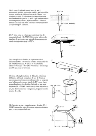 5
28) A carga P aplicada a uma barra de aço é
transmitida para um suporte de madeira por intermédio
de uma arruela, de diâmetro interno de 25 mm, e de
diâmetro externo d. Sabendo-se que a tensão normal
axial na barra de aço é de 35 MPa e que a tensão média
de esmagamento entre a peça de madeira e a arruela
não deve exceder a 5 MPa, calcule o diâmetro externo
d necessário para a arruela.
29) A força axial na coluna que sustenta a viga de
madeira indicada é de 75 kN. Determinar a dimensão
da chapa de apoio para que a tensão de esmagamento
média na madeira seja de 3,0 MPa.
30) Duas peças de madeira de seção transversal
uniforme de 89 x 140 mm são coladas uma a outra em
um entalhe inclinado. A tensão de cisalhamento
admissível da cola é 517 kPa. Determine a maior carga
axial P que pode ser aplicada.
31) Uma tubulação metálica de diâmetro externo de
300 mm é fabricada com chapa de aço de 8 mm de
espessura por meio de um cordão de solda ao longo de
uma hélice que forma um ângulo de 20º com o plano
perpendicular ao eixo do tubo. Sabendo-se que uma
força axial P = 250 kN é aplicada ao tubo, determine σ
e τ, nas direções normal e tangencial, respectivamente,
ao eixo da solda.
32) Sabendo-se que a carga de ruptura do cabo BD é
100 kN, determine o coeficiente de segurança do cabo
para o carregamento indicado.
 