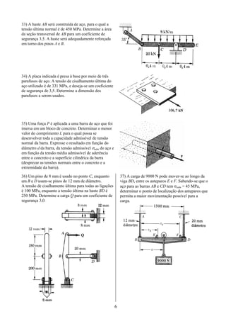 6
33) A haste AB será construída de aço, para o qual a
tensão última normal é de 450 MPa. Determine a área
da seção transversal de AB para um coeficiente de
segurança 3,5. A haste será adequadamente reforçada
em torno dos pinos A e B.
34) A placa indicada é presa à base por meio de três
parafusos de aço. A tensão de cisalhamento última do
aço utilizado é de 331 MPa, e deseja-se um coeficiente
de segurança de 3,5. Determine a dimensão dos
parafusos a serem usados.
35) Uma força P é aplicada a uma barra de aço que foi
imersa em um bloco de concreto. Determinar o menor
valor do comprimento L para o qual possa se
desenvolver toda a capacidade admissível de tensão
normal da barra. Expresse o resultado em função do
diâmetro d da barra, da tensão admissível σadm do aço e
em função da tensão média admissível de aderência
entre o concreto e a superfície cilíndrica da barra
(desprezar as tensões normais entre o concreto e a
extremidade da barra).
36) Um pino de 8 mm é usado no ponto C, enquanto
em B e D usam-se pinos de 12 mm de diâmetro.
A tensão de cisalhamento última para todas as ligações
é 100 MPa, enquanto a tensão última na haste BD é
250 MPa. Determine a carga Q para um coeficiente de
segurança 3,0.
37) A carga de 9000 N pode mover-se ao longo da
viga BD, entre os anteparos E e F. Sabendo-se que o
aço para as barras AB e CD tem σadm = 45 MPa,
determinar o ponto de localização dos anteparos que
permita a maior movimentação possível para a
carga.
 